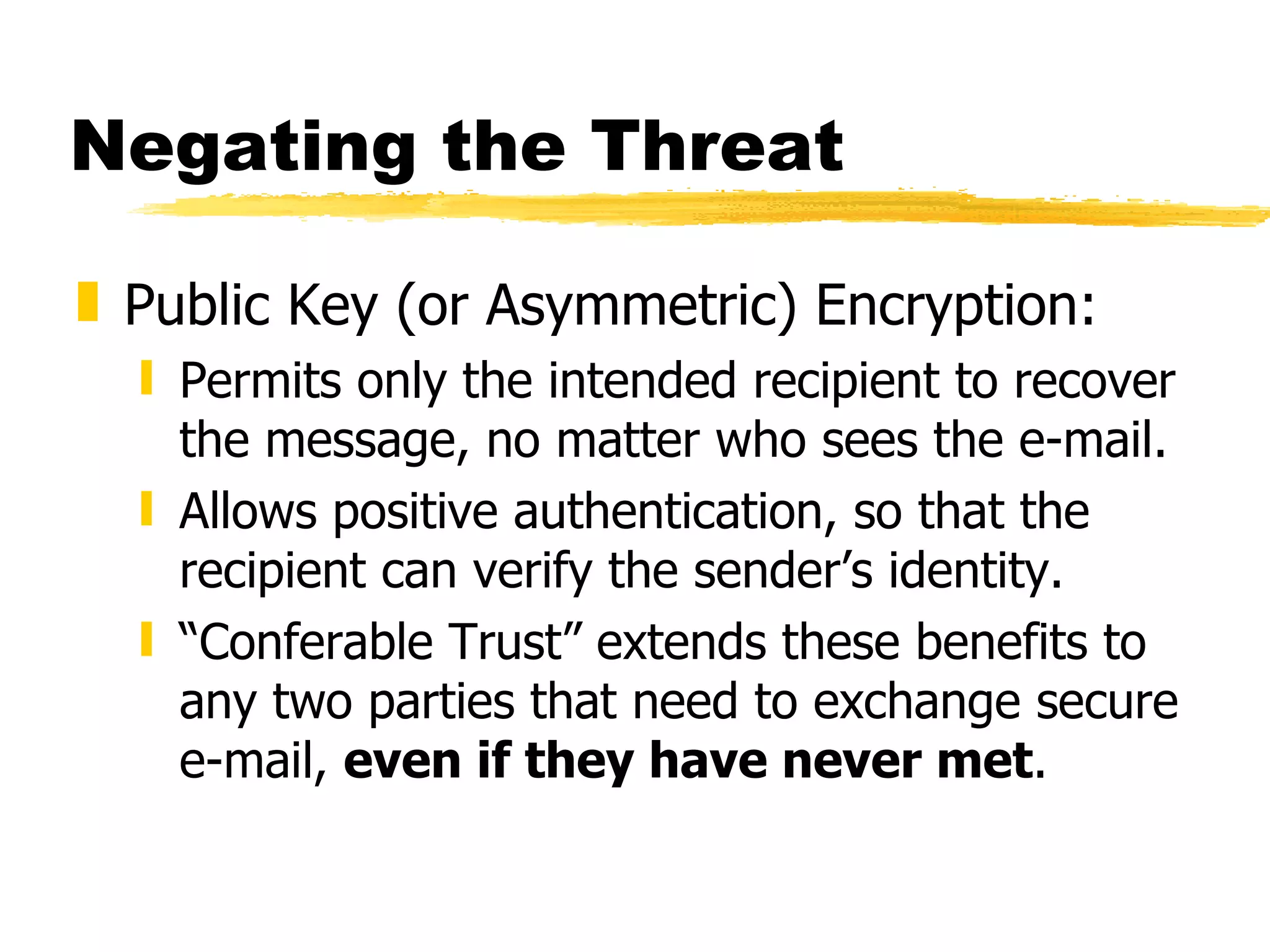Negating the Threat Public Key (or Asymmetric) Encryption: Permits only the intended recipient to recover the message, no matter who sees the e-mail. Allows positive authentication, so that the recipient can verify the sender’s identity. “ Conferable Trust” extends these benefits to any two parties that need to exchange secure e-mail,  even if they have never met . 