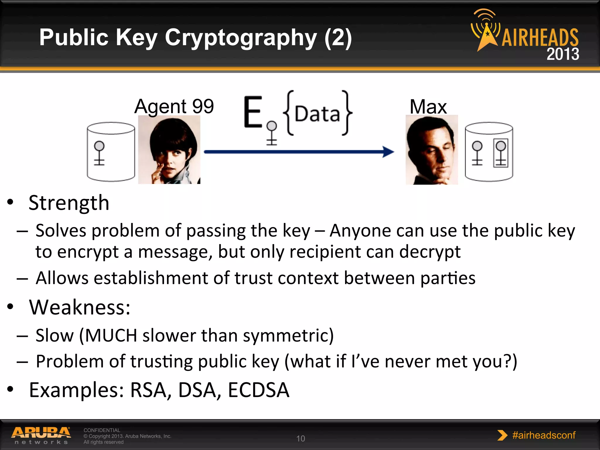 CONFIDENTIAL
© Copyright 2013. Aruba Networks, Inc.
All rights reserved 10 #airheadsconf
Public Key Cryptography (2)
•  Strength	
  
–  Solves	
  problem	
  of	
  passing	
  the	
  key	
  –	
  Anyone	
  can	
  use	
  the	
  public	
  key	
  
to	
  encrypt	
  a	
  message,	
  but	
  only	
  recipient	
  can	
  decrypt	
  
–  Allows	
  establishment	
  of	
  trust	
  context	
  between	
  parNes	
  
•  Weakness:	
  
–  Slow	
  (MUCH	
  slower	
  than	
  symmetric)	
  
–  Problem	
  of	
  trusNng	
  public	
  key	
  (what	
  if	
  I’ve	
  never	
  met	
  you?)	
  
•  Examples:	
  RSA,	
  DSA,	
  ECDSA	
  
Agent 99 Max
 