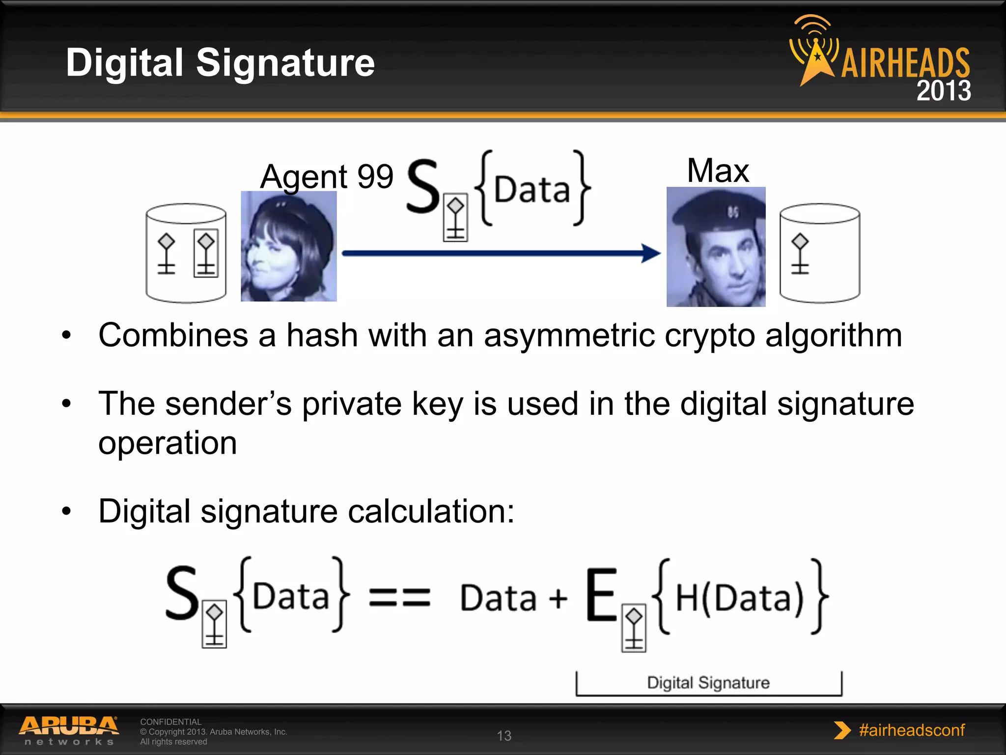 CONFIDENTIAL
© Copyright 2013. Aruba Networks, Inc.
All rights reserved 13 #airheadsconf
Digital Signature
•  Combines a hash with an asymmetric crypto algorithm
•  The sender’s private key is used in the digital signature
operation
•  Digital signature calculation:
Agent 99 Max
 
