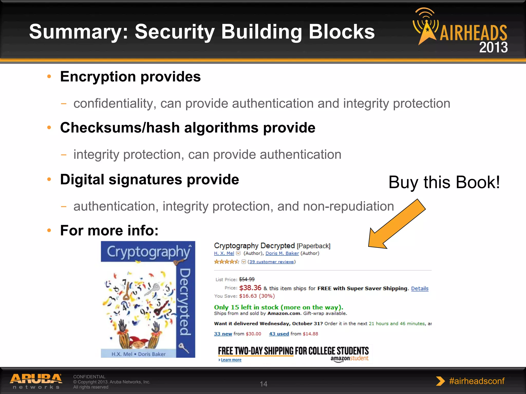 CONFIDENTIAL
© Copyright 2013. Aruba Networks, Inc.
All rights reserved 14 #airheadsconf
•  Encryption provides
–  confidentiality, can provide authentication and integrity protection
•  Checksums/hash algorithms provide
–  integrity protection, can provide authentication
•  Digital signatures provide
–  authentication, integrity protection, and non-repudiation
•  For more info:
Summary: Security Building Blocks
Buy this Book!
 