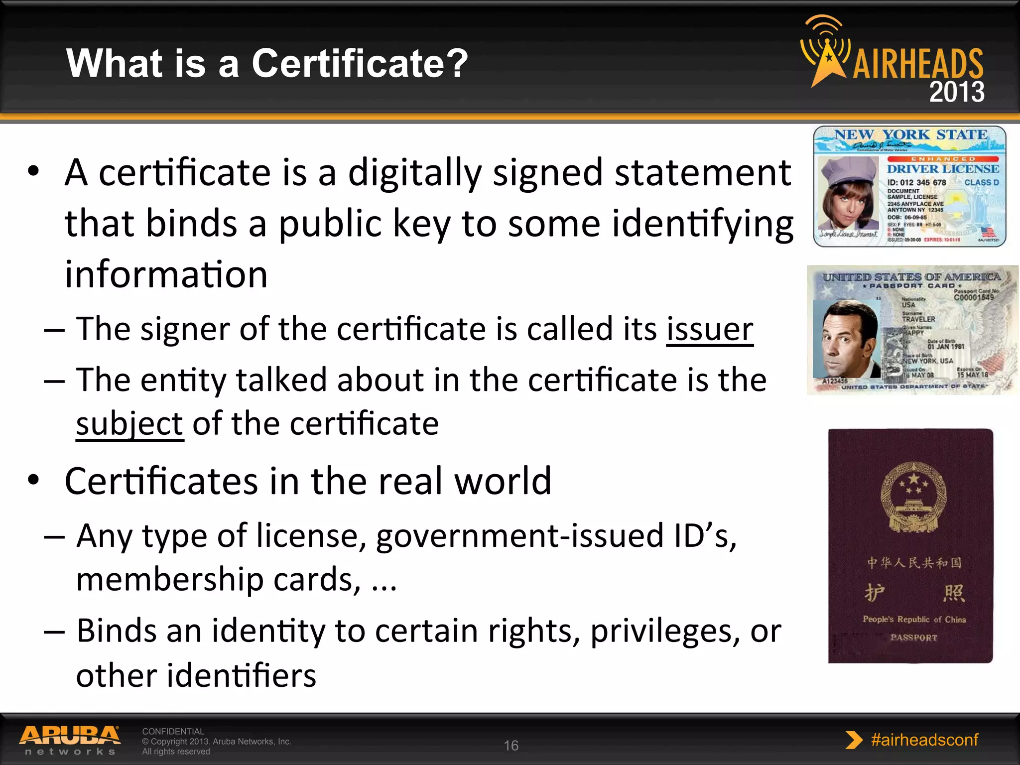 CONFIDENTIAL
© Copyright 2013. Aruba Networks, Inc.
All rights reserved 16 #airheadsconf
What is a Certificate?
•  A	
  cerNﬁcate	
  is	
  a	
  digitally	
  signed	
  statement	
  
that	
  binds	
  a	
  public	
  key	
  to	
  some	
  idenNfying	
  
informaNon	
  
–  The	
  signer	
  of	
  the	
  cerNﬁcate	
  is	
  called	
  its	
  issuer	
  
–  The	
  enNty	
  talked	
  about	
  in	
  the	
  cerNﬁcate	
  is	
  the	
  
subject	
  of	
  the	
  cerNﬁcate	
  
•  CerNﬁcates	
  in	
  the	
  real	
  world	
  
–  Any	
  type	
  of	
  license,	
  government-­‐issued	
  ID’s,	
  
membership	
  cards,	
  ...	
  
–  Binds	
  an	
  idenNty	
  to	
  certain	
  rights,	
  privileges,	
  or	
  
other	
  idenNﬁers	
  
 