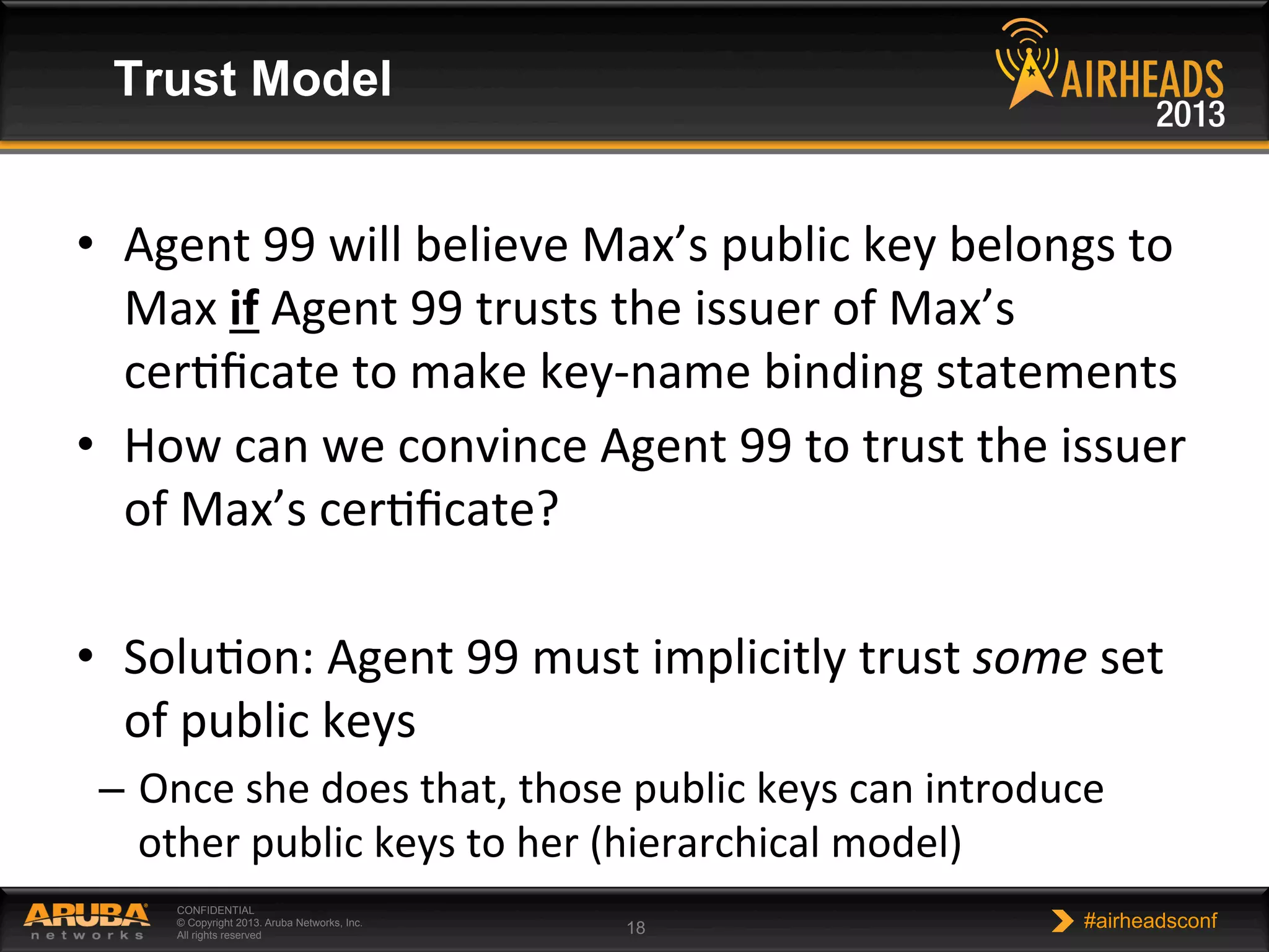 CONFIDENTIAL
© Copyright 2013. Aruba Networks, Inc.
All rights reserved 18 #airheadsconf
Trust Model
•  Agent	
  99	
  will	
  believe	
  Max’s	
  public	
  key	
  belongs	
  to	
  
Max	
  if	
  Agent	
  99	
  trusts	
  the	
  issuer	
  of	
  Max’s	
  
cerNﬁcate	
  to	
  make	
  key-­‐name	
  binding	
  statements	
  
•  How	
  can	
  we	
  convince	
  Agent	
  99	
  to	
  trust	
  the	
  issuer	
  
of	
  Max’s	
  cerNﬁcate?	
  
•  SoluNon:	
  Agent	
  99	
  must	
  implicitly	
  trust	
  some	
  set	
  
of	
  public	
  keys	
  
–  Once	
  she	
  does	
  that,	
  those	
  public	
  keys	
  can	
  introduce	
  
other	
  public	
  keys	
  to	
  her	
  (hierarchical	
  model)	
  
 