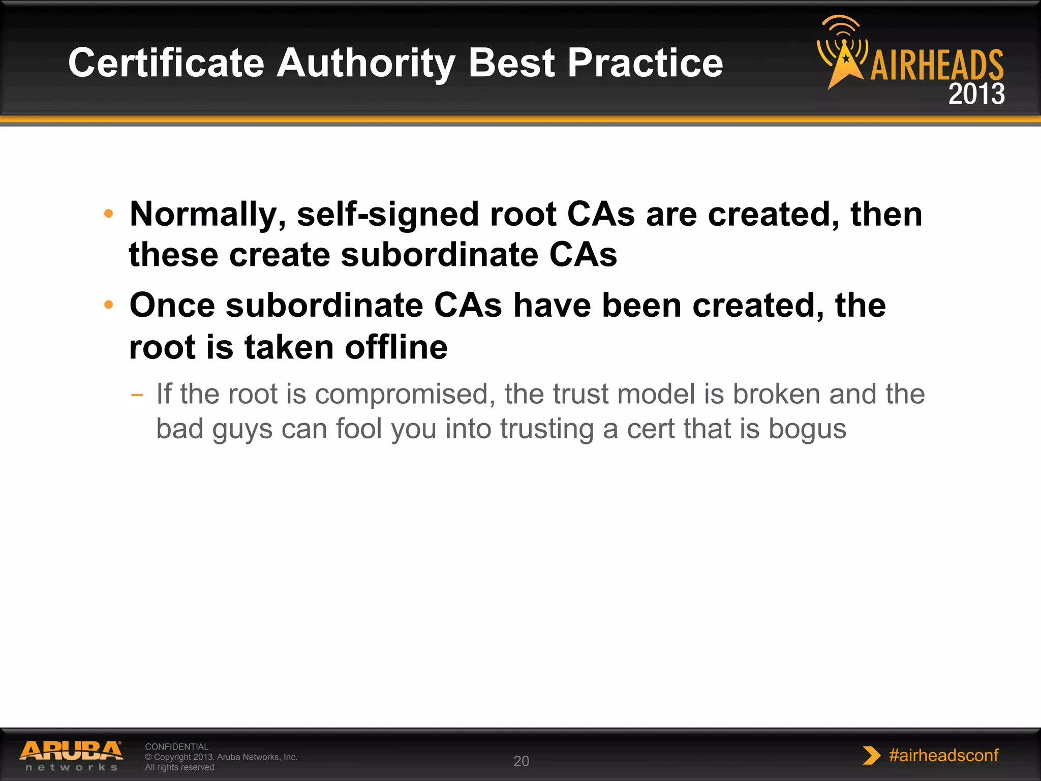 CONFIDENTIAL
© Copyright 2013. Aruba Networks, Inc.
All rights reserved 20 #airheadsconf
•  Normally, self-signed root CAs are created, then
these create subordinate CAs
•  Once subordinate CAs have been created, the
root is taken offline
–  If the root is compromised, the trust model is broken and the
bad guys can fool you into trusting a cert that is bogus
Certificate Authority Best Practice
 