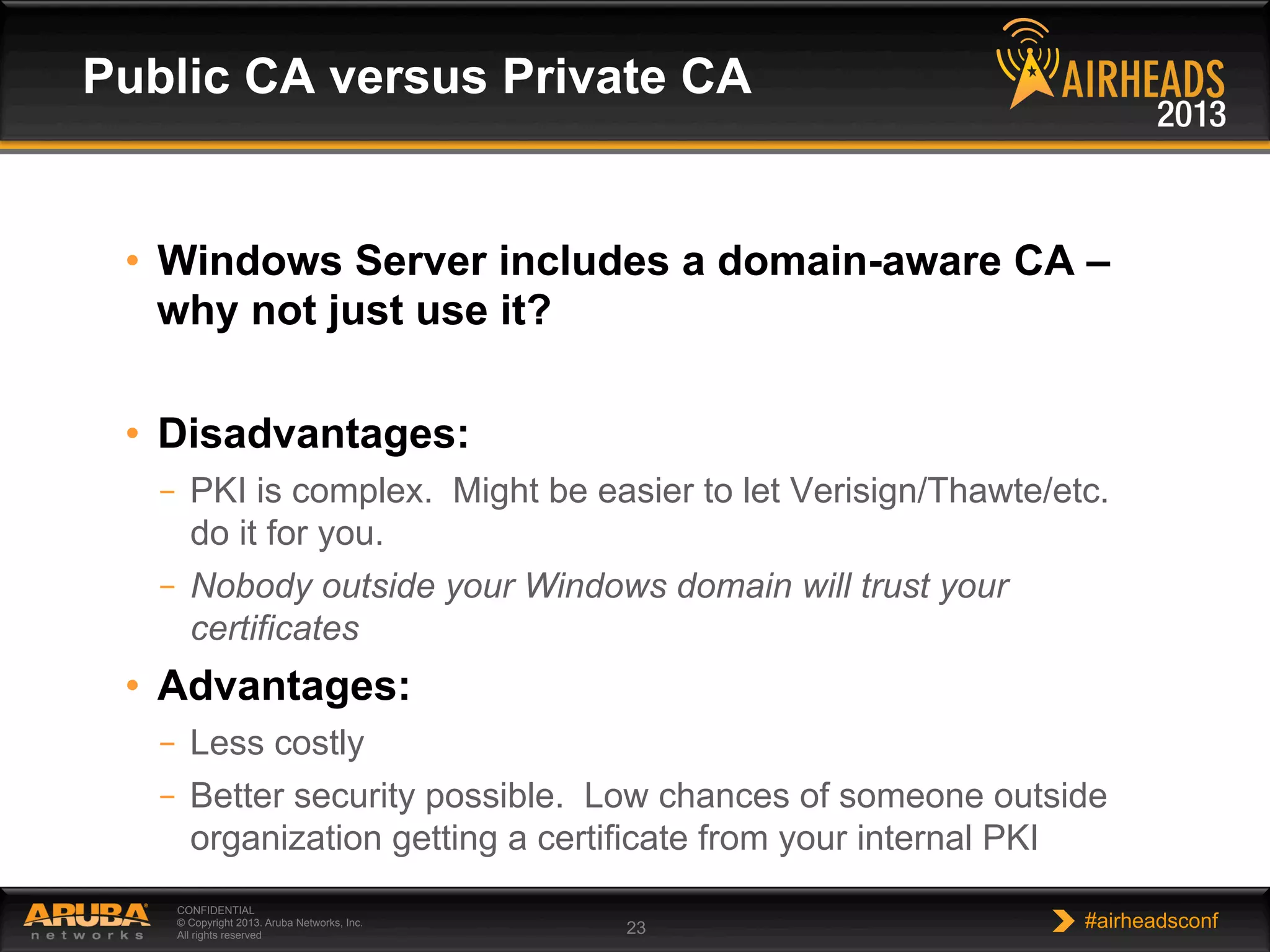 CONFIDENTIAL
© Copyright 2013. Aruba Networks, Inc.
All rights reserved 23 #airheadsconf
•  Windows Server includes a domain-aware CA –
why not just use it?
•  Disadvantages:
–  PKI is complex. Might be easier to let Verisign/Thawte/etc.
do it for you.
–  Nobody outside your Windows domain will trust your
certificates
•  Advantages:
–  Less costly
–  Better security possible. Low chances of someone outside
organization getting a certificate from your internal PKI
Public CA versus Private CA
 
