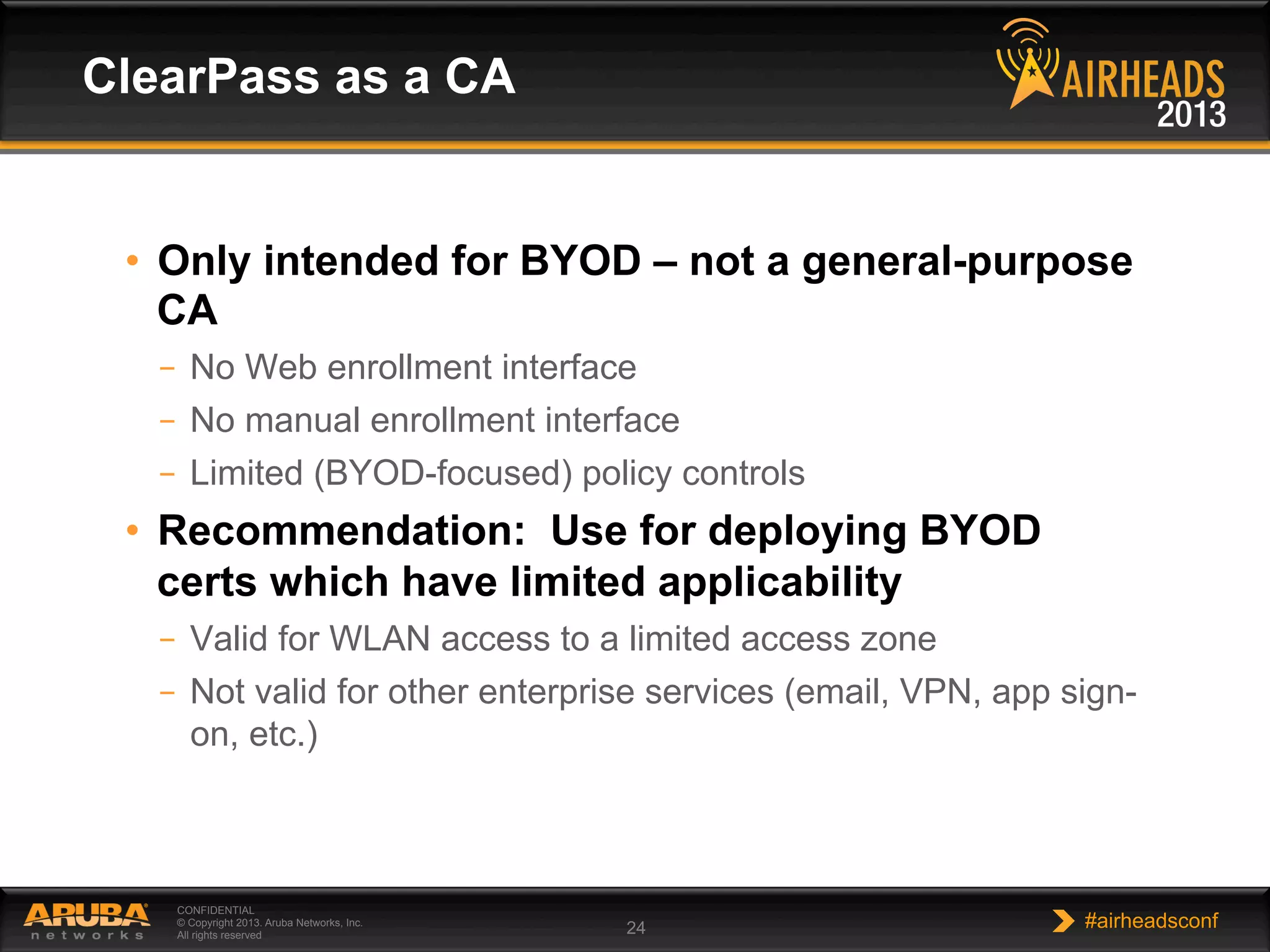 CONFIDENTIAL
© Copyright 2013. Aruba Networks, Inc.
All rights reserved 24 #airheadsconf
•  Only intended for BYOD – not a general-purpose
CA
–  No Web enrollment interface
–  No manual enrollment interface
–  Limited (BYOD-focused) policy controls
•  Recommendation: Use for deploying BYOD
certs which have limited applicability
–  Valid for WLAN access to a limited access zone
–  Not valid for other enterprise services (email, VPN, app sign-
on, etc.)
ClearPass as a CA
 