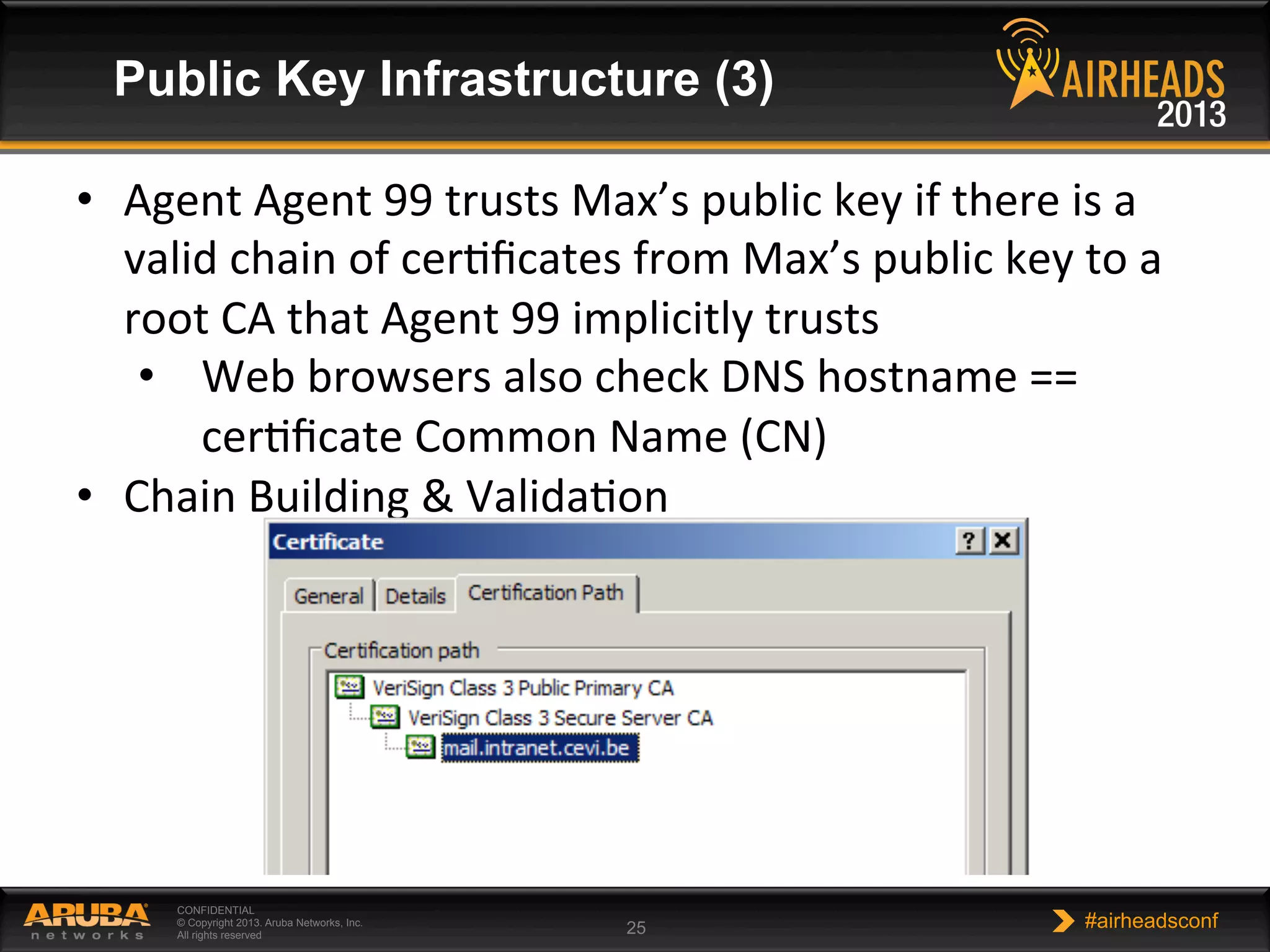 CONFIDENTIAL
© Copyright 2013. Aruba Networks, Inc.
All rights reserved 25 #airheadsconf
Public Key Infrastructure (3)
•  Agent	
  Agent	
  99	
  trusts	
  Max’s	
  public	
  key	
  if	
  there	
  is	
  a	
  
valid	
  chain	
  of	
  cerNﬁcates	
  from	
  Max’s	
  public	
  key	
  to	
  a	
  
root	
  CA	
  that	
  Agent	
  99	
  implicitly	
  trusts	
  
•  Web	
  browsers	
  also	
  check	
  DNS	
  hostname	
  ==	
  
cerNﬁcate	
  Common	
  Name	
  (CN)	
  
•  Chain	
  Building	
  &	
  ValidaNon	
  
 