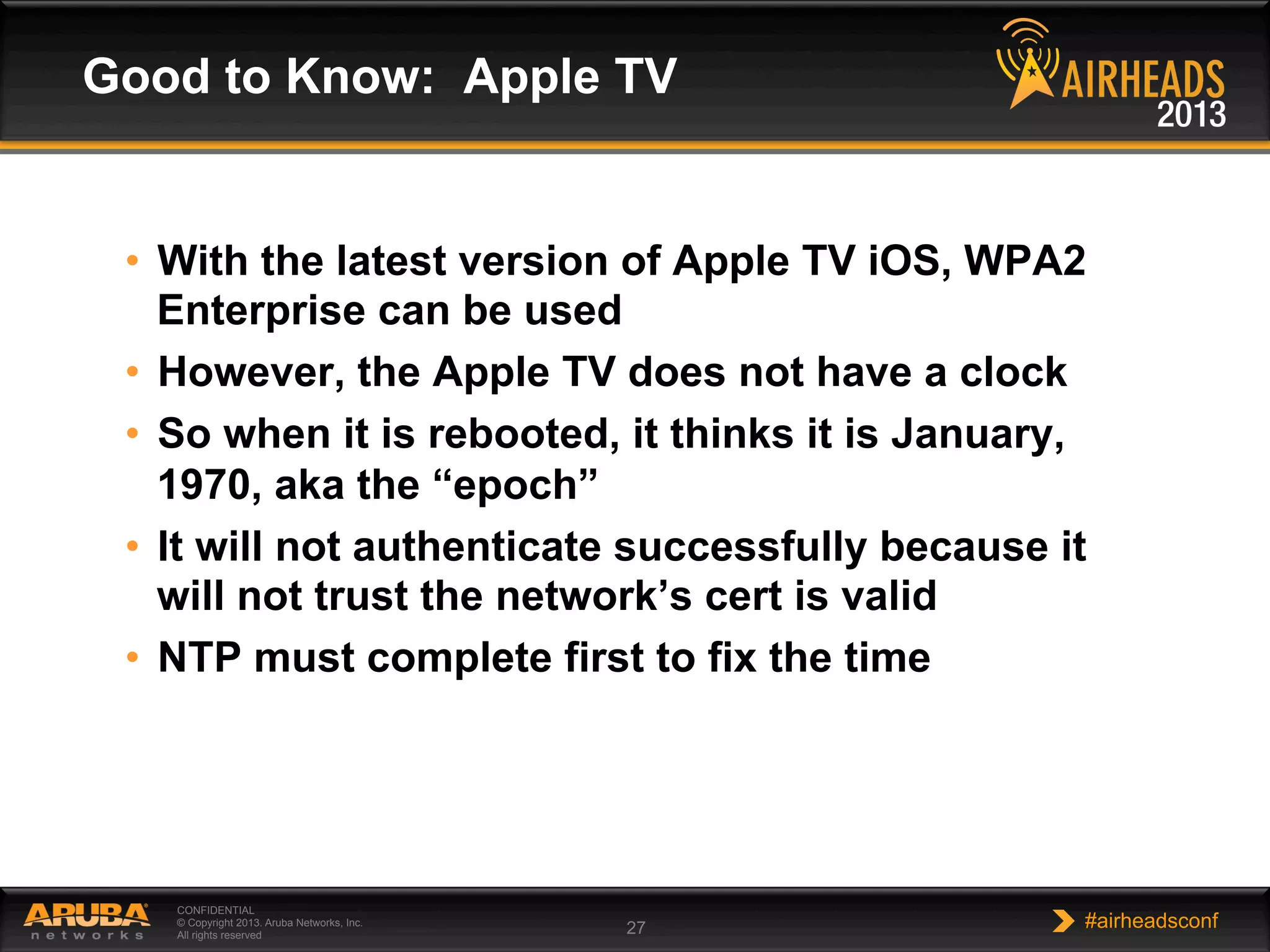 CONFIDENTIAL
© Copyright 2013. Aruba Networks, Inc.
All rights reserved 27 #airheadsconf
•  With the latest version of Apple TV iOS, WPA2
Enterprise can be used
•  However, the Apple TV does not have a clock
•  So when it is rebooted, it thinks it is January,
1970, aka the “epoch”
•  It will not authenticate successfully because it
will not trust the network’s cert is valid
•  NTP must complete first to fix the time
Good to Know: Apple TV
 