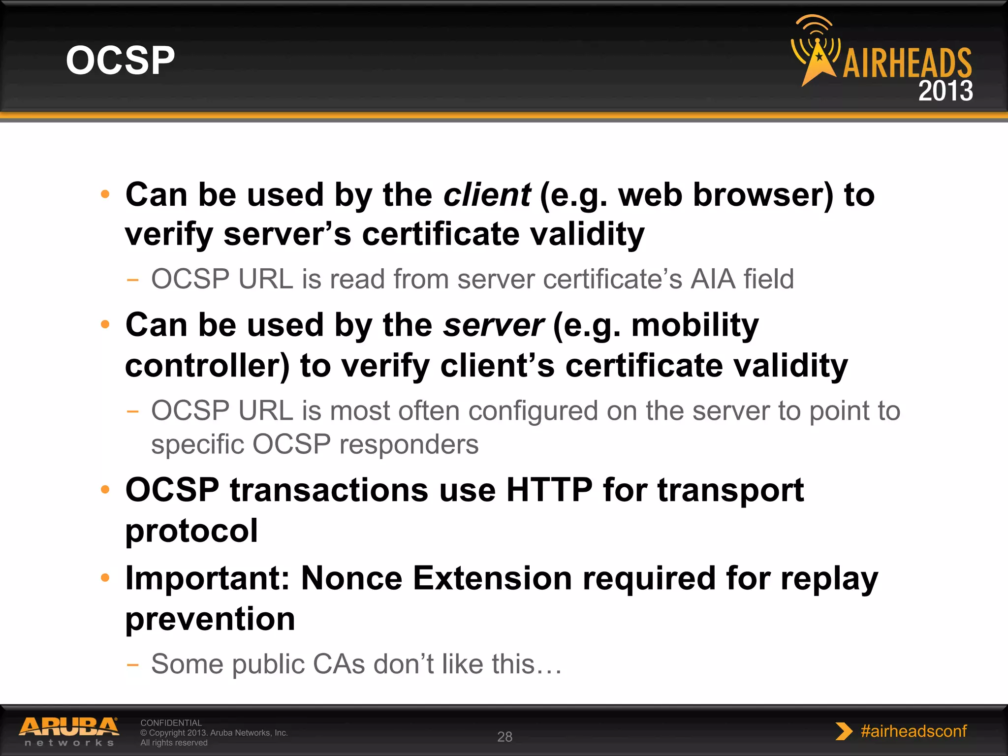 CONFIDENTIAL
© Copyright 2013. Aruba Networks, Inc.
All rights reserved 28 #airheadsconf
•  Can be used by the client (e.g. web browser) to
verify server’s certificate validity
–  OCSP URL is read from server certificate’s AIA field
•  Can be used by the server (e.g. mobility
controller) to verify client’s certificate validity
–  OCSP URL is most often configured on the server to point to
specific OCSP responders
•  OCSP transactions use HTTP for transport
protocol
•  Important: Nonce Extension required for replay
prevention
–  Some public CAs don’t like this…
OCSP
 