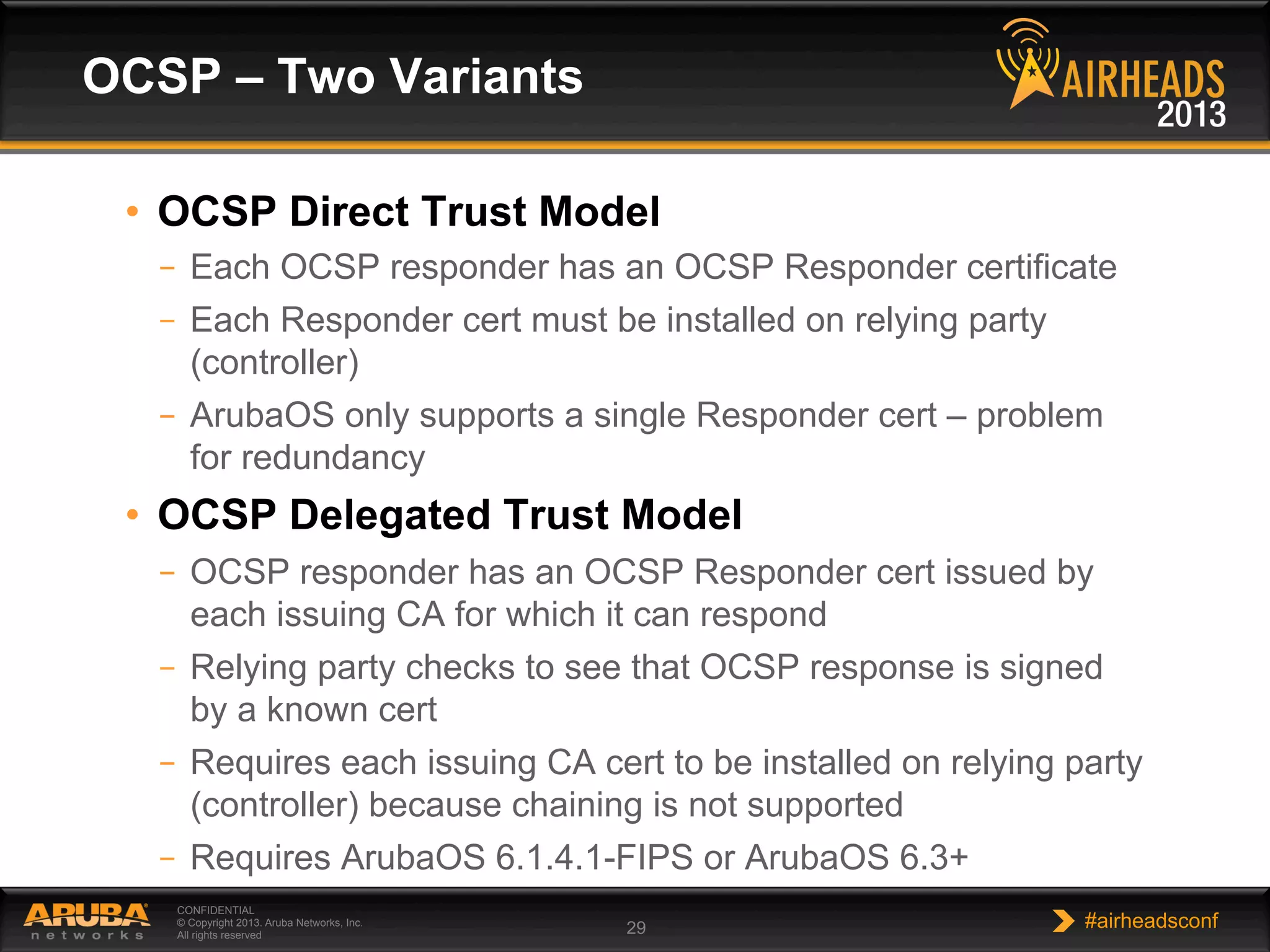 CONFIDENTIAL
© Copyright 2013. Aruba Networks, Inc.
All rights reserved 29 #airheadsconf
•  OCSP Direct Trust Model
–  Each OCSP responder has an OCSP Responder certificate
–  Each Responder cert must be installed on relying party
(controller)
–  ArubaOS only supports a single Responder cert – problem
for redundancy
•  OCSP Delegated Trust Model
–  OCSP responder has an OCSP Responder cert issued by
each issuing CA for which it can respond
–  Relying party checks to see that OCSP response is signed
by a known cert
–  Requires each issuing CA cert to be installed on relying party
(controller) because chaining is not supported
–  Requires ArubaOS 6.1.4.1-FIPS or ArubaOS 6.3+
OCSP – Two Variants
 