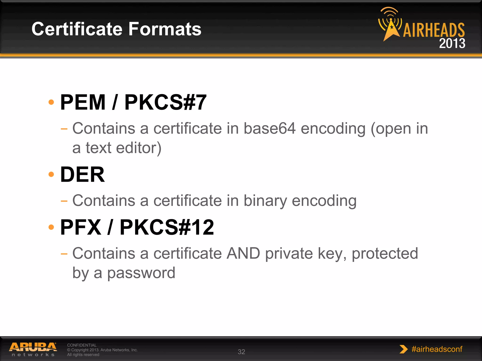 CONFIDENTIAL
© Copyright 2013. Aruba Networks, Inc.
All rights reserved 32 #airheadsconf
• PEM / PKCS#7
– Contains a certificate in base64 encoding (open in
a text editor)
• DER
– Contains a certificate in binary encoding
• PFX / PKCS#12
– Contains a certificate AND private key, protected
by a password
Certificate Formats
 