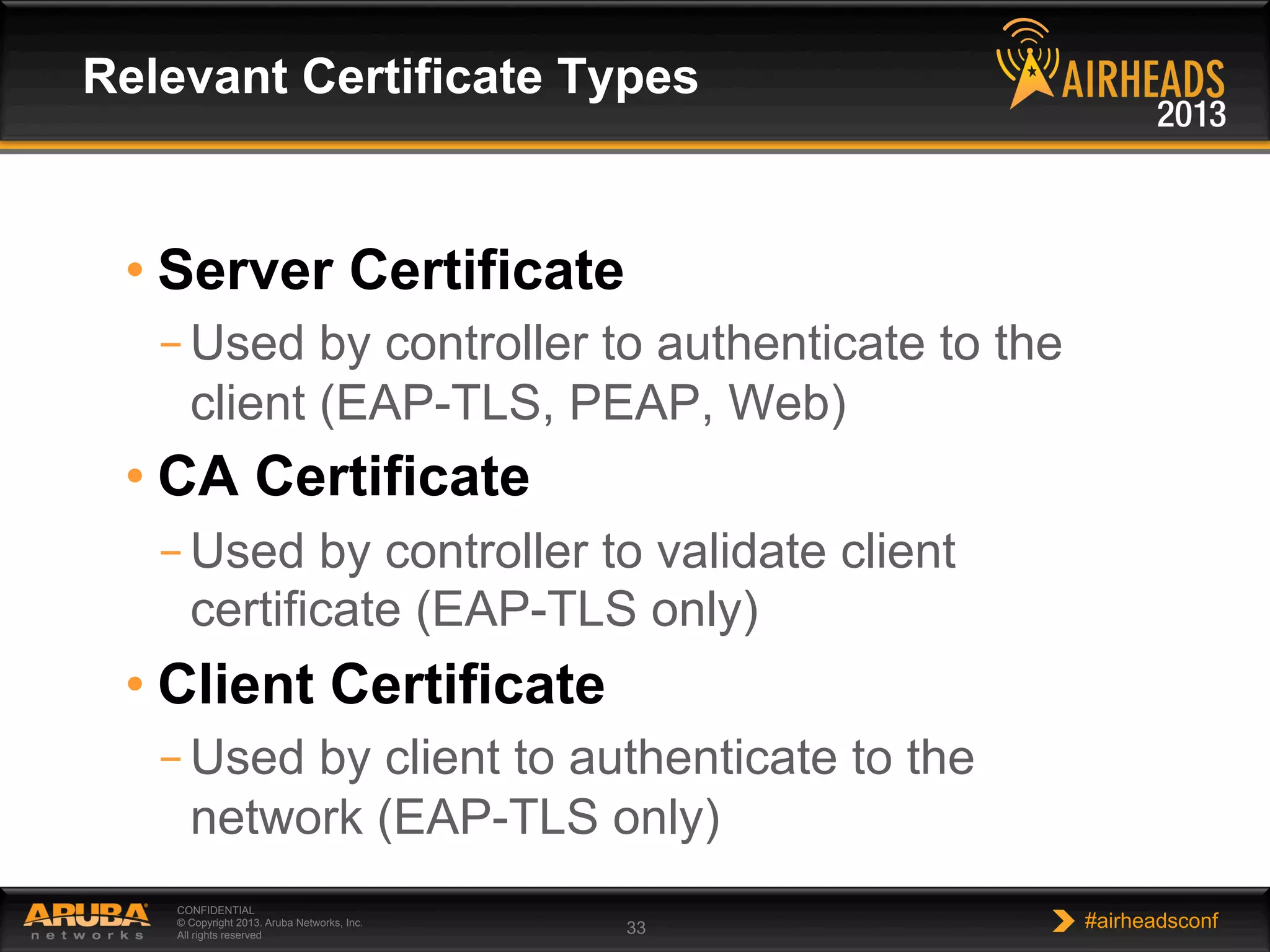 CONFIDENTIAL
© Copyright 2013. Aruba Networks, Inc.
All rights reserved 33 #airheadsconf
• Server Certificate
– Used by controller to authenticate to the
client (EAP-TLS, PEAP, Web)
• CA Certificate
– Used by controller to validate client
certificate (EAP-TLS only)
• Client Certificate
– Used by client to authenticate to the
network (EAP-TLS only)
Relevant Certificate Types
 