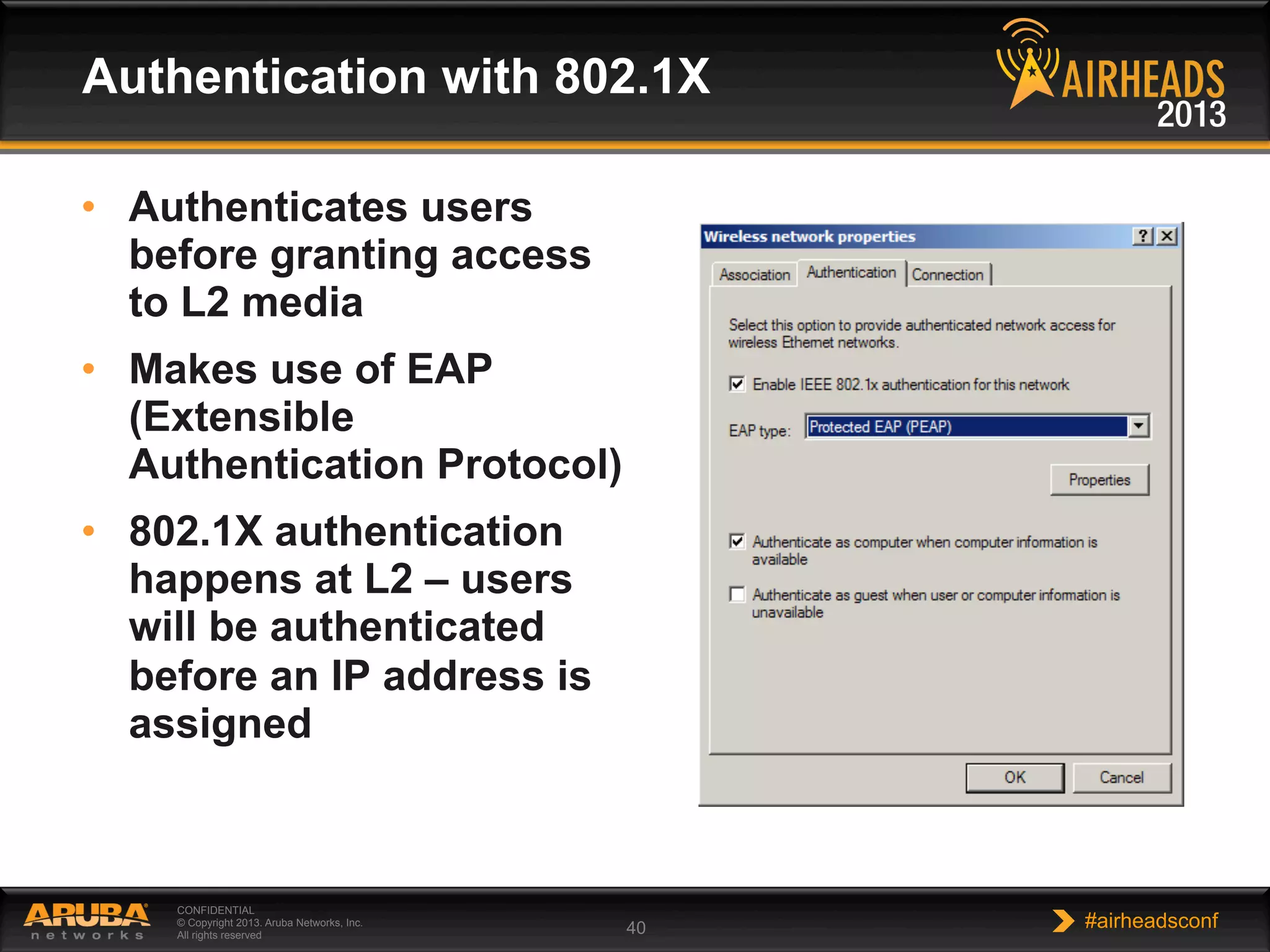 CONFIDENTIAL
© Copyright 2013. Aruba Networks, Inc.
All rights reserved 40 #airheadsconf
Authentication with 802.1X
•  Authenticates users
before granting access
to L2 media
•  Makes use of EAP
(Extensible
Authentication Protocol)
•  802.1X authentication
happens at L2 – users
will be authenticated
before an IP address is
assigned
 