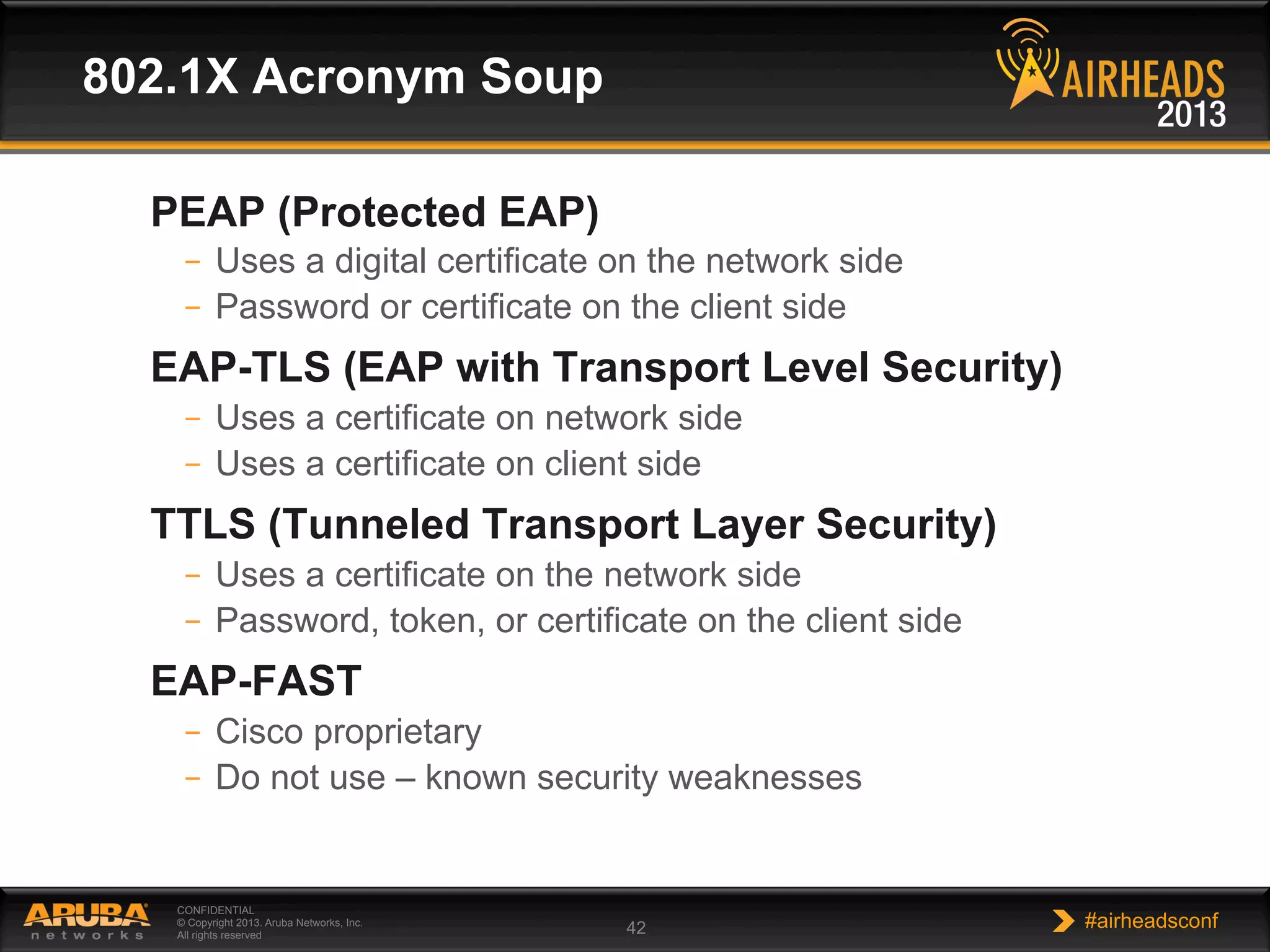 CONFIDENTIAL
© Copyright 2013. Aruba Networks, Inc.
All rights reserved 42 #airheadsconf
802.1X Acronym Soup
PEAP (Protected EAP)
–  Uses a digital certificate on the network side
–  Password or certificate on the client side
EAP-TLS (EAP with Transport Level Security)
–  Uses a certificate on network side
–  Uses a certificate on client side
TTLS (Tunneled Transport Layer Security)
–  Uses a certificate on the network side
–  Password, token, or certificate on the client side
EAP-FAST
–  Cisco proprietary
–  Do not use – known security weaknesses
 