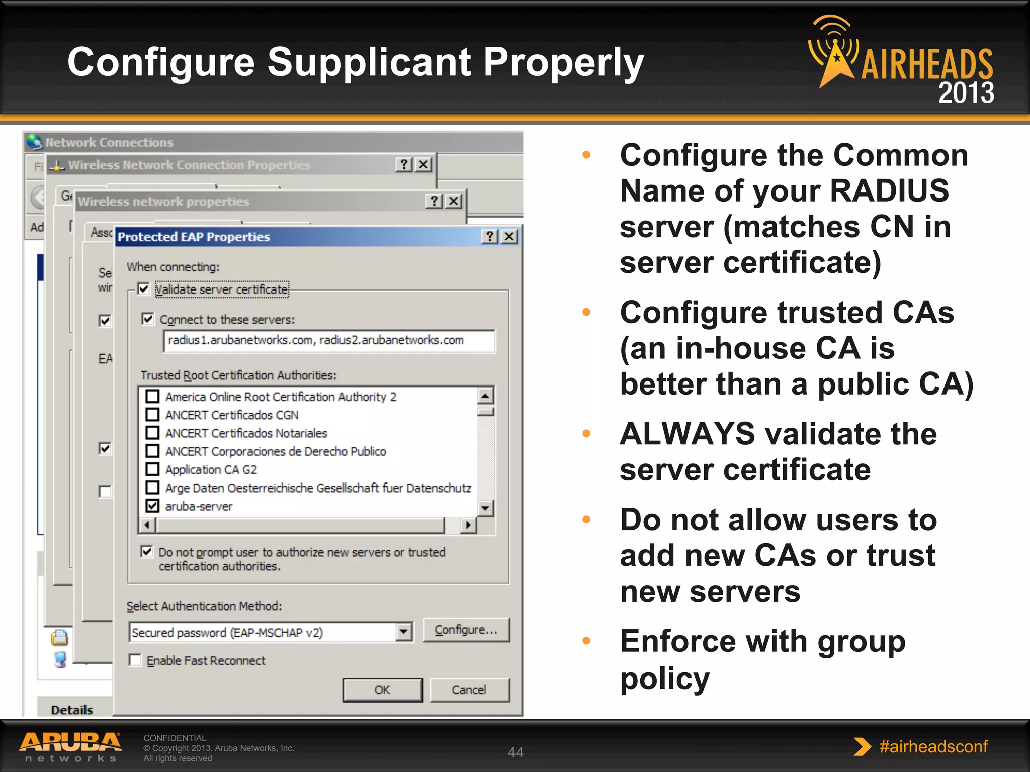 CONFIDENTIAL
© Copyright 2013. Aruba Networks, Inc.
All rights reserved 44 #airheadsconf
Configure Supplicant Properly
•  Configure the Common
Name of your RADIUS
server (matches CN in
server certificate)
•  Configure trusted CAs
(an in-house CA is
better than a public CA)
•  ALWAYS validate the
server certificate
•  Do not allow users to
add new CAs or trust
new servers
•  Enforce with group
policy
 