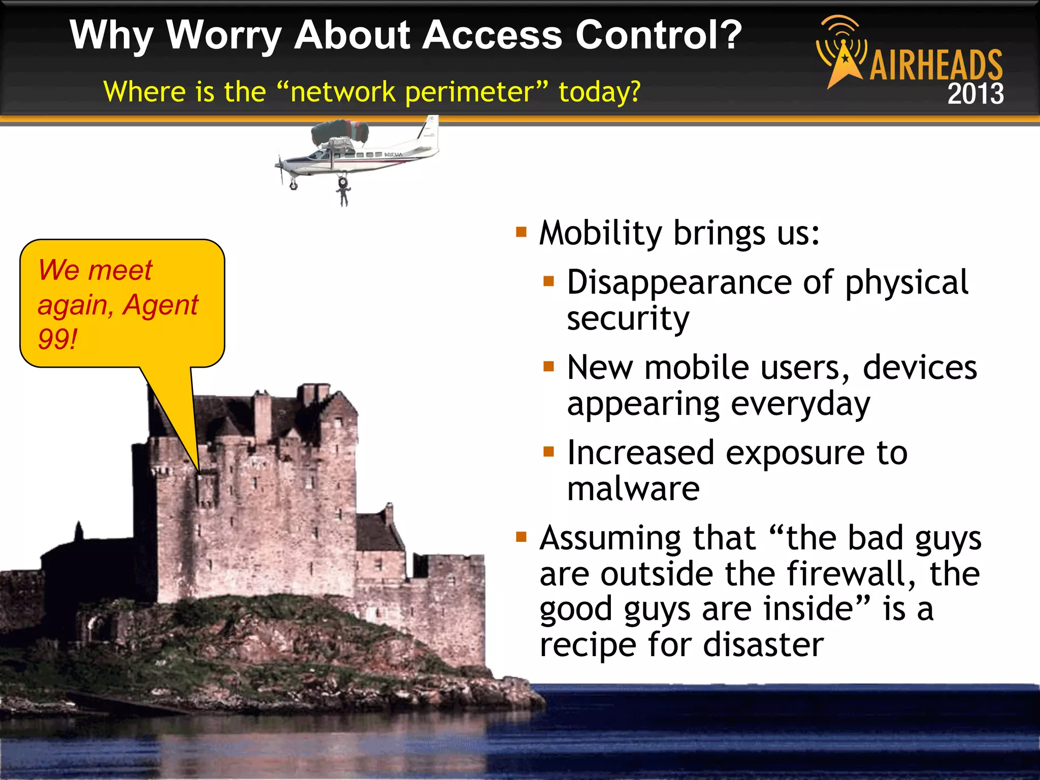 CONFIDENTIAL
© Copyright 2013. Aruba Networks, Inc.
All rights reserved 46 #airheadsconf
Why Worry About Access Control?
Where is the “network perimeter” today?
§  Mobility brings us:
§  Disappearance of physical
security
§  New mobile users, devices
appearing everyday
§  Increased exposure to
malware
§  Assuming that “the bad guys
are outside the firewall, the
good guys are inside” is a
recipe for disaster
We meet
again, Agent
99!
 