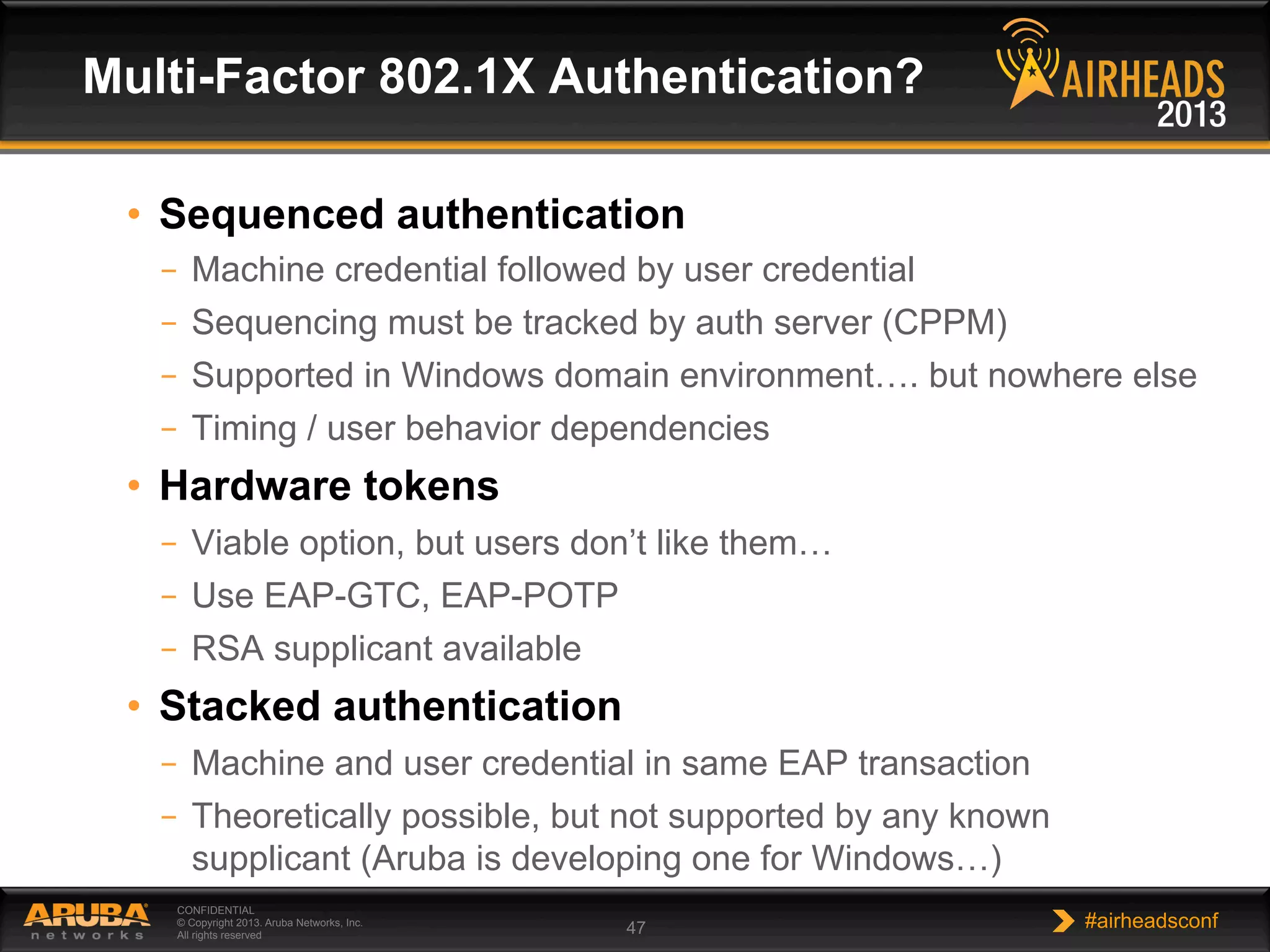 CONFIDENTIAL
© Copyright 2013. Aruba Networks, Inc.
All rights reserved 47 #airheadsconf
•  Sequenced authentication
–  Machine credential followed by user credential
–  Sequencing must be tracked by auth server (CPPM)
–  Supported in Windows domain environment…. but nowhere else
–  Timing / user behavior dependencies
•  Hardware tokens
–  Viable option, but users don’t like them…
–  Use EAP-GTC, EAP-POTP
–  RSA supplicant available
•  Stacked authentication
–  Machine and user credential in same EAP transaction
–  Theoretically possible, but not supported by any known
supplicant (Aruba is developing one for Windows…)
Multi-Factor 802.1X Authentication?
 