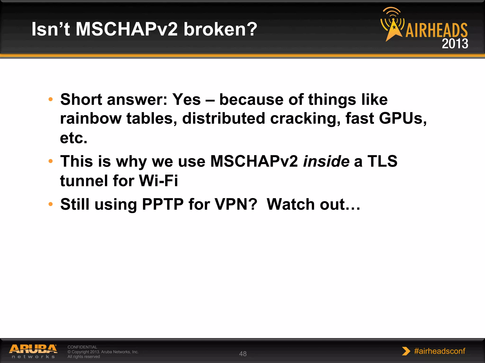 CONFIDENTIAL
© Copyright 2013. Aruba Networks, Inc.
All rights reserved 48 #airheadsconf
•  Short answer: Yes – because of things like
rainbow tables, distributed cracking, fast GPUs,
etc.
•  This is why we use MSCHAPv2 inside a TLS
tunnel for Wi-Fi
•  Still using PPTP for VPN? Watch out…
Isn’t MSCHAPv2 broken?
 