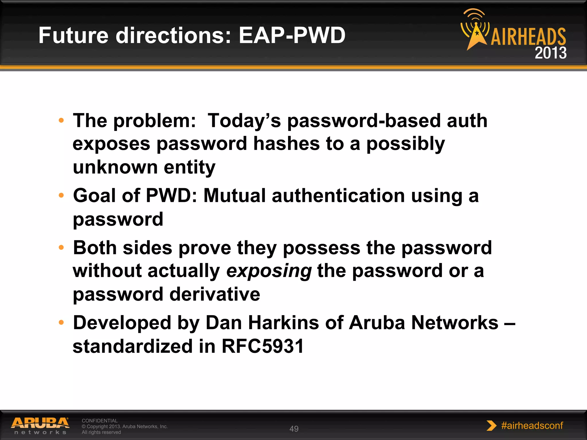 CONFIDENTIAL
© Copyright 2013. Aruba Networks, Inc.
All rights reserved 49 #airheadsconf
•  The problem: Today’s password-based auth
exposes password hashes to a possibly
unknown entity
•  Goal of PWD: Mutual authentication using a
password
•  Both sides prove they possess the password
without actually exposing the password or a
password derivative
•  Developed by Dan Harkins of Aruba Networks –
standardized in RFC5931
Future directions: EAP-PWD
 