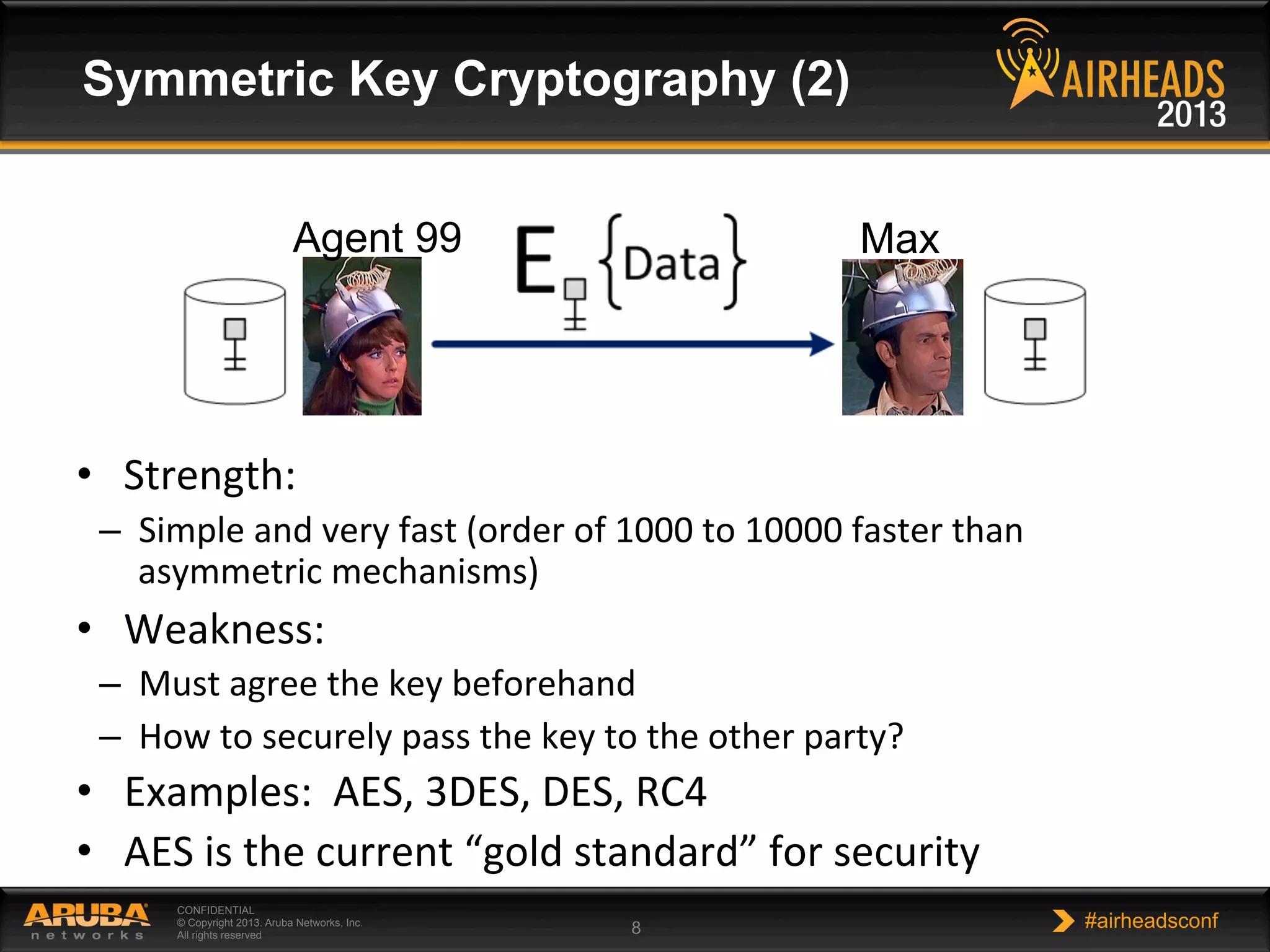 CONFIDENTIAL
© Copyright 2013. Aruba Networks, Inc.
All rights reserved 8 #airheadsconf
Symmetric Key Cryptography (2)
•  Strength:	
  
–  Simple	
  and	
  very	
  fast	
  (order	
  of	
  1000	
  to	
  10000	
  faster	
  than	
  
asymmetric	
  mechanisms)	
  
•  Weakness:	
  
–  Must	
  agree	
  the	
  key	
  beforehand	
  
–  How	
  to	
  securely	
  pass	
  the	
  key	
  to	
  the	
  other	
  party?	
  
•  Examples:	
  	
  AES,	
  3DES,	
  DES,	
  RC4	
  
•  AES	
  is	
  the	
  current	
  “gold	
  standard”	
  for	
  security	
  
	
  
Agent 99 Max
 