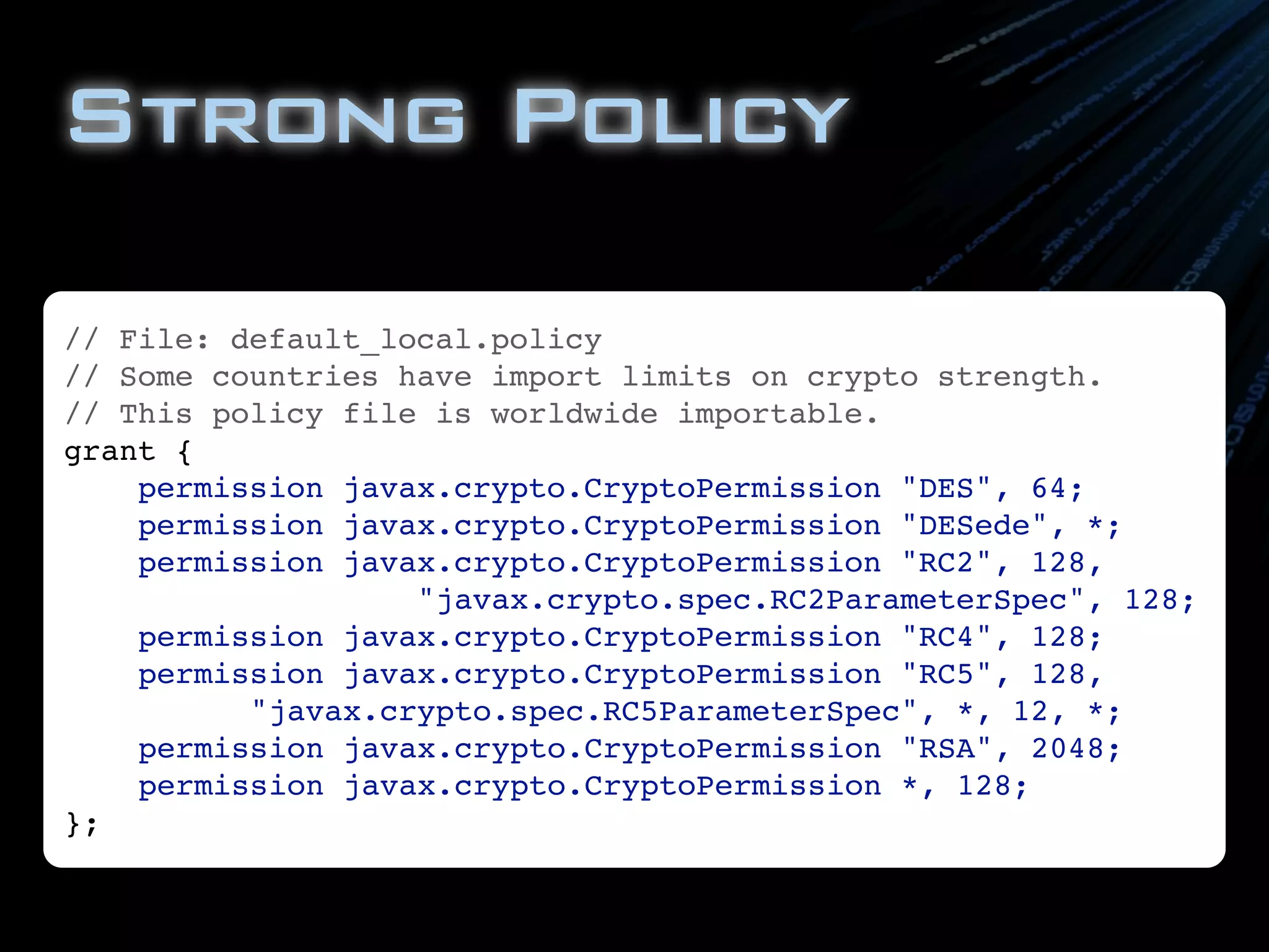 Strong Policy
// File: default_local.policy
// Some countries have import limits on crypto strength.
// This policy file is worldwide importable.
grant {
    permission javax.crypto.CryptoPermission "DES", 64;
    permission javax.crypto.CryptoPermission "DESede", *;
    permission javax.crypto.CryptoPermission "RC2", 128,
                   "javax.crypto.spec.RC2ParameterSpec", 128;
    permission javax.crypto.CryptoPermission "RC4", 128;
    permission javax.crypto.CryptoPermission "RC5", 128,
          "javax.crypto.spec.RC5ParameterSpec", *, 12, *;
    permission javax.crypto.CryptoPermission "RSA", 2048;
    permission javax.crypto.CryptoPermission *, 128;
};
 