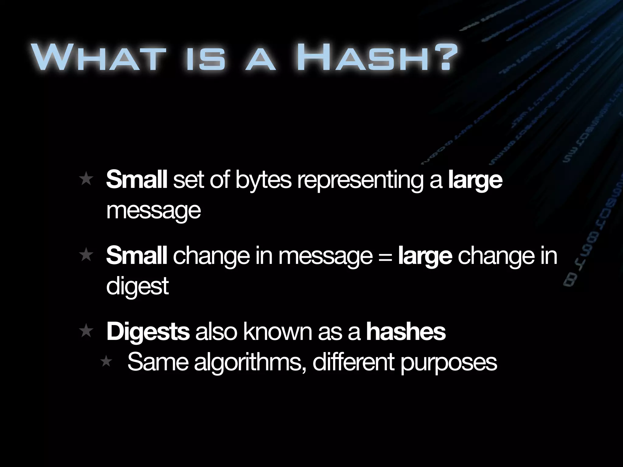 What is a Hash?

  Small set of bytes representing a large
  message
  Small change in message = large change in
  digest
  Digests also known as a hashes
    Same algorithms, different purposes
 