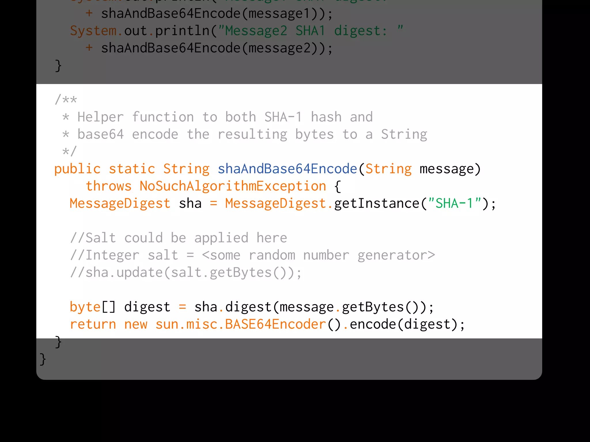 System.out.println("Message1 SHA1 digest: "
          + shaAndBase64Encode(message1));
        System.out.println("Message2 SHA1 digest: "
          + shaAndBase64Encode(message2));
    }

    /**
     * Helper function to both SHA-1 hash and
     * base64 encode the resulting bytes to a String
     */
    public static String shaAndBase64Encode(String message)
        throws NoSuchAlgorithmException {
      MessageDigest sha = MessageDigest.getInstance("SHA-1");

        //Salt could be applied here
        //Integer salt = <some random number generator>
        //sha.update(salt.getBytes());

        byte[] digest = sha.digest(message.getBytes());
        return new sun.misc.BASE64Encoder().encode(digest);
    }
}
 