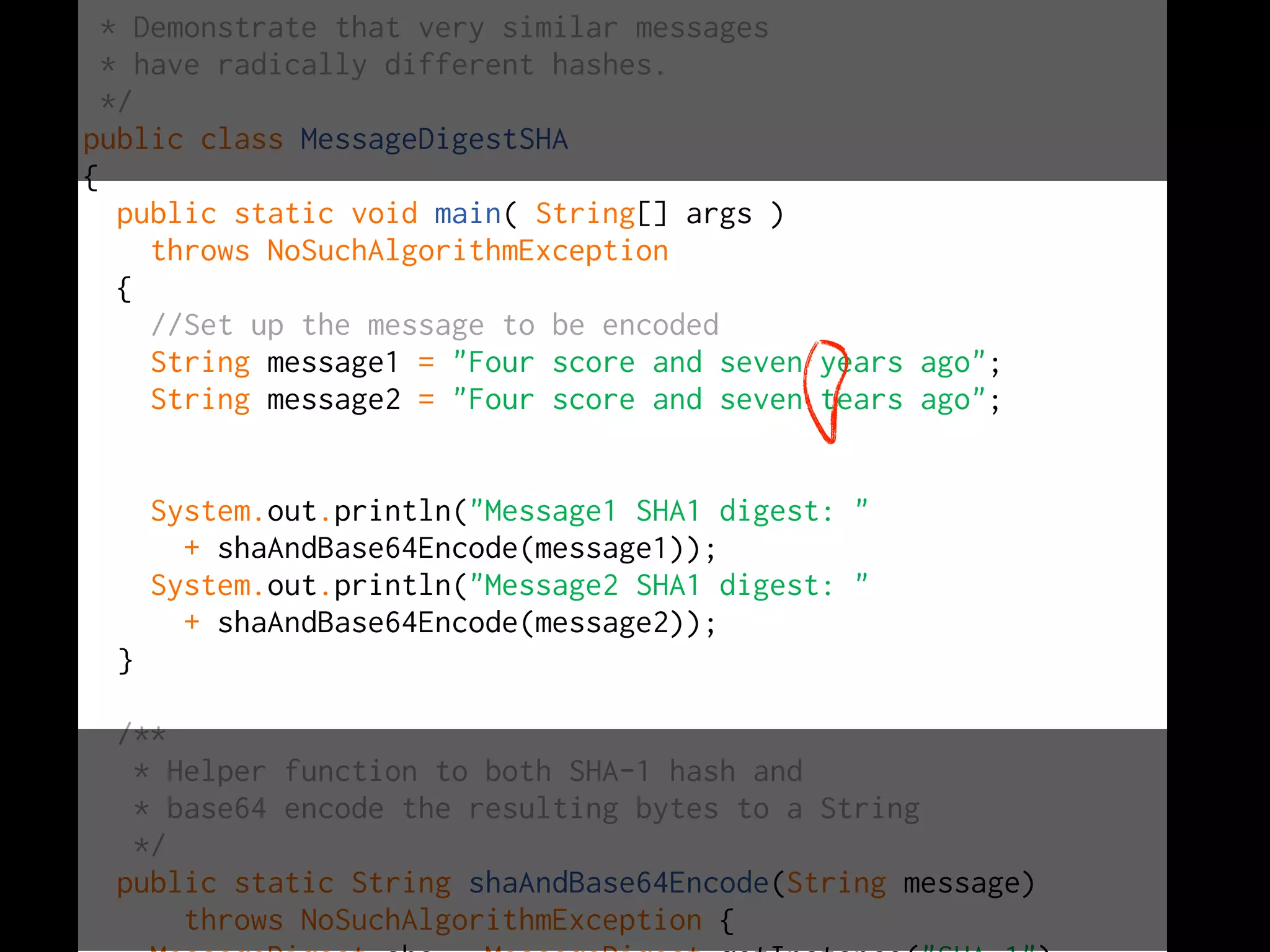 *
  * Demonstrate that very similar messages
  * have radically different hashes.
  */
public class MessageDigestSHA
{
    public static void main( String[] args )
      throws NoSuchAlgorithmException
    {
      //Set up the message to be encoded
      String message1 = "Four score and seven years ago";
      String message2 = "Four score and seven tears ago";


      System.out.println("Message1 SHA1 digest: "
        + shaAndBase64Encode(message1));
      System.out.println("Message2 SHA1 digest: "
        + shaAndBase64Encode(message2));
  }

  /**
   * Helper function to both SHA-1 hash and
   * base64 encode the resulting bytes to a String
   */
  public static String shaAndBase64Encode(String message)
      throws NoSuchAlgorithmException {
 