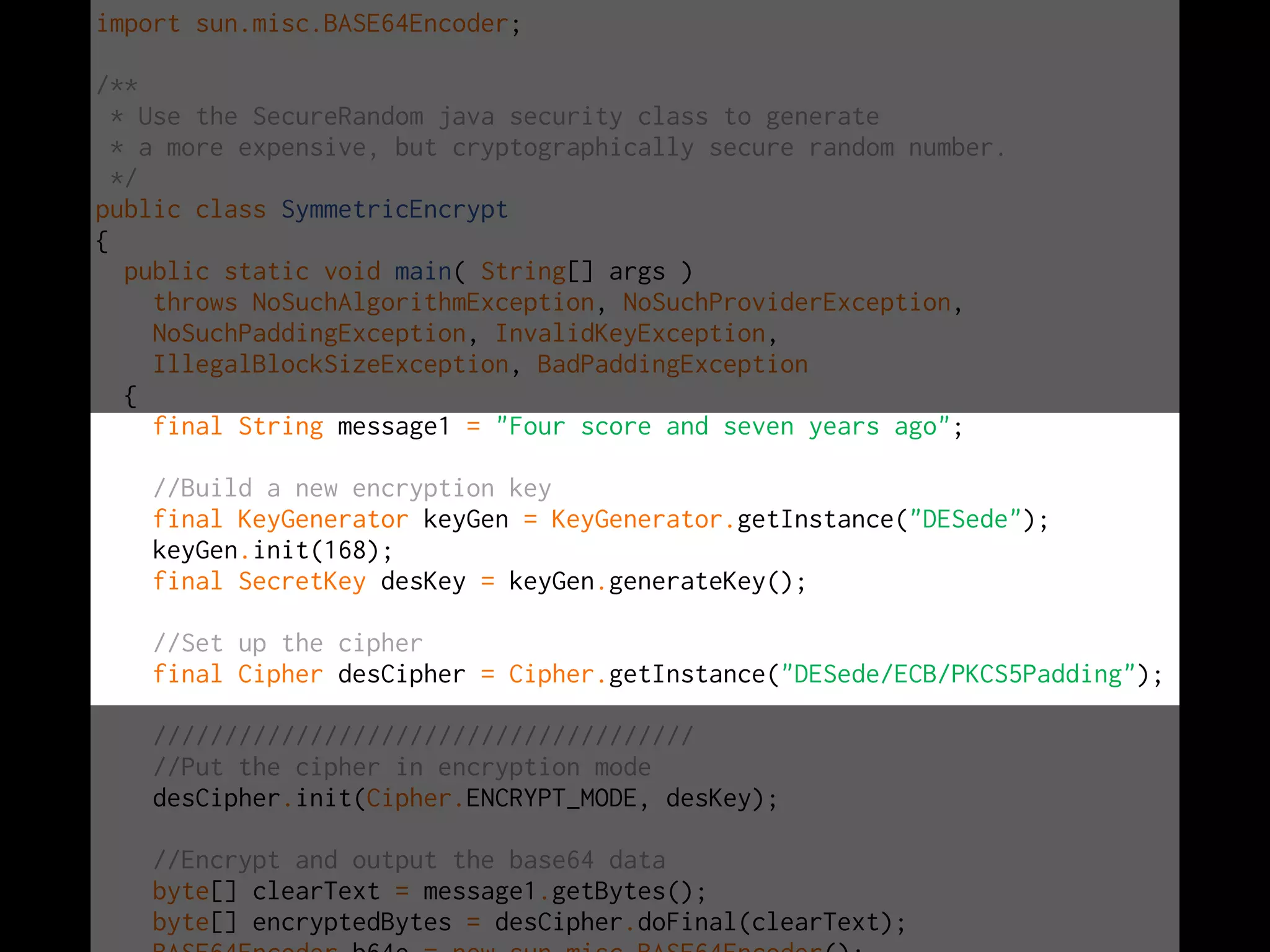 import sun.misc.BASE64Encoder;

/**
  * Use the SecureRandom java security class to generate
  * a more expensive, but cryptographically secure random number.
  */
public class SymmetricEncrypt
{
   public static void main( String[] args )
     throws NoSuchAlgorithmException, NoSuchProviderException,
     NoSuchPaddingException, InvalidKeyException,
     IllegalBlockSizeException, BadPaddingException
   {
     final String message1 = "Four score and seven years ago";

    //Build a new encryption key
    final KeyGenerator keyGen = KeyGenerator.getInstance("DESede");
    keyGen.init(168);
    final SecretKey desKey = keyGen.generateKey();

    //Set up the cipher
    final Cipher desCipher = Cipher.getInstance("DESede/ECB/PKCS5Padding");

    //////////////////////////////////////
    //Put the cipher in encryption mode
    desCipher.init(Cipher.ENCRYPT_MODE, desKey);

    //Encrypt and output the base64 data
    byte[] clearText = message1.getBytes();
    byte[] encryptedBytes = desCipher.doFinal(clearText);
 