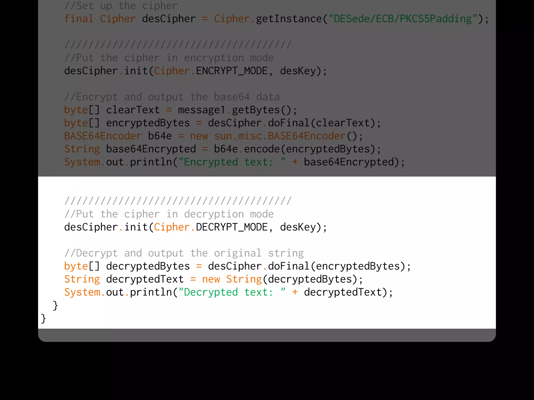 //Set up the cipher
        final Cipher desCipher = Cipher.getInstance("DESede/ECB/PKCS5Padding");

        //////////////////////////////////////
        //Put the cipher in encryption mode
        desCipher.init(Cipher.ENCRYPT_MODE, desKey);

        //Encrypt and output the base64 data
        byte[] clearText = message1.getBytes();
        byte[] encryptedBytes = desCipher.doFinal(clearText);
        BASE64Encoder b64e = new sun.misc.BASE64Encoder();
        String base64Encrypted = b64e.encode(encryptedBytes);
        System.out.println("Encrypted text: " + base64Encrypted);


        //////////////////////////////////////
        //Put the cipher in decryption mode
        desCipher.init(Cipher.DECRYPT_MODE, desKey);

        //Decrypt and output the original string
        byte[] decryptedBytes = desCipher.doFinal(encryptedBytes);
        String decryptedText = new String(decryptedBytes);
        System.out.println("Decrypted text: " + decryptedText);
    }
}
 