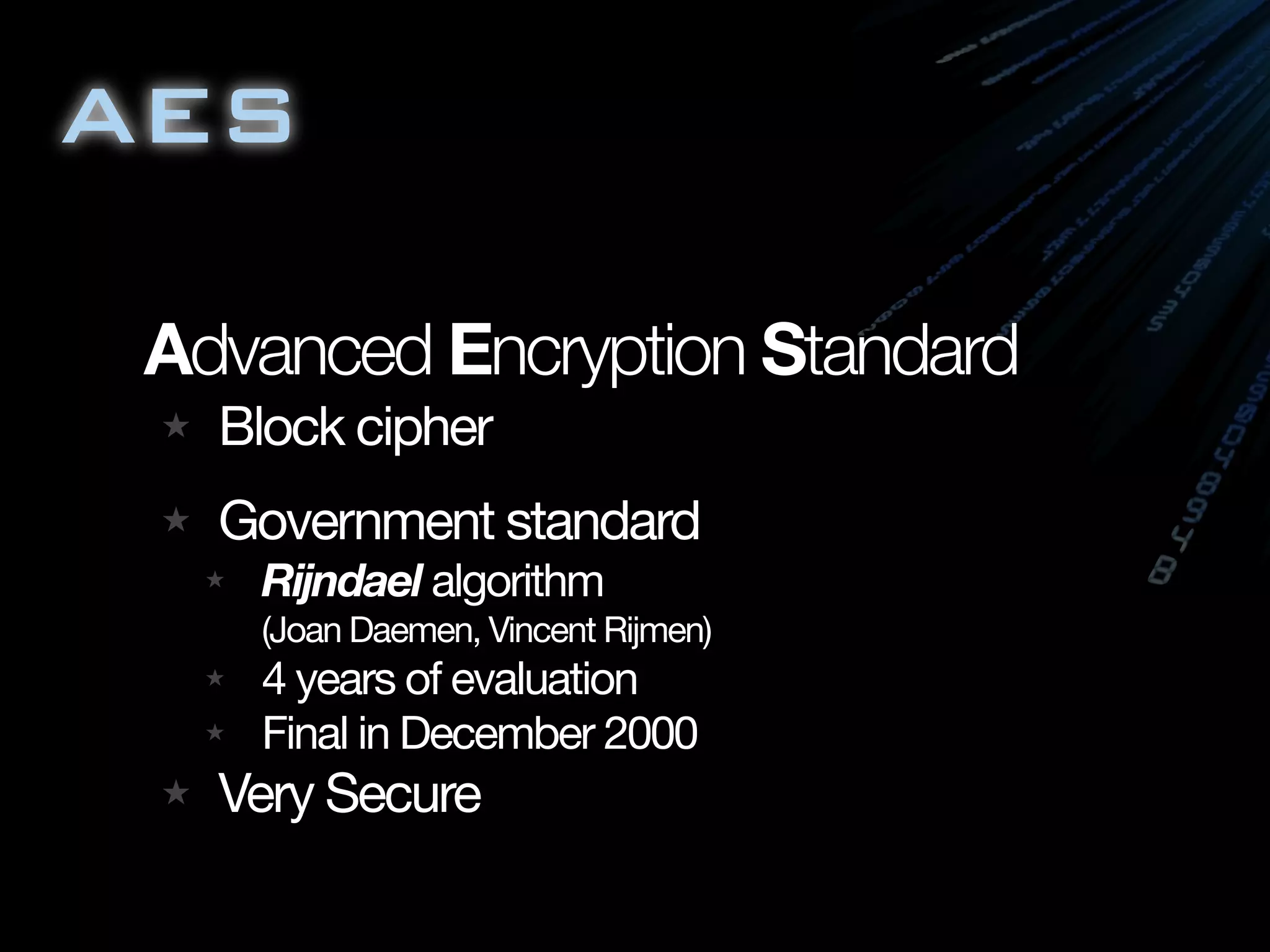 AES

 Advanced Encryption Standard
   Block cipher
   Government standard
    Rijndael algorithm
    (Joan Daemen, Vincent Rijmen)
    4 years of evaluation
    Final in December 2000
   Very Secure
 