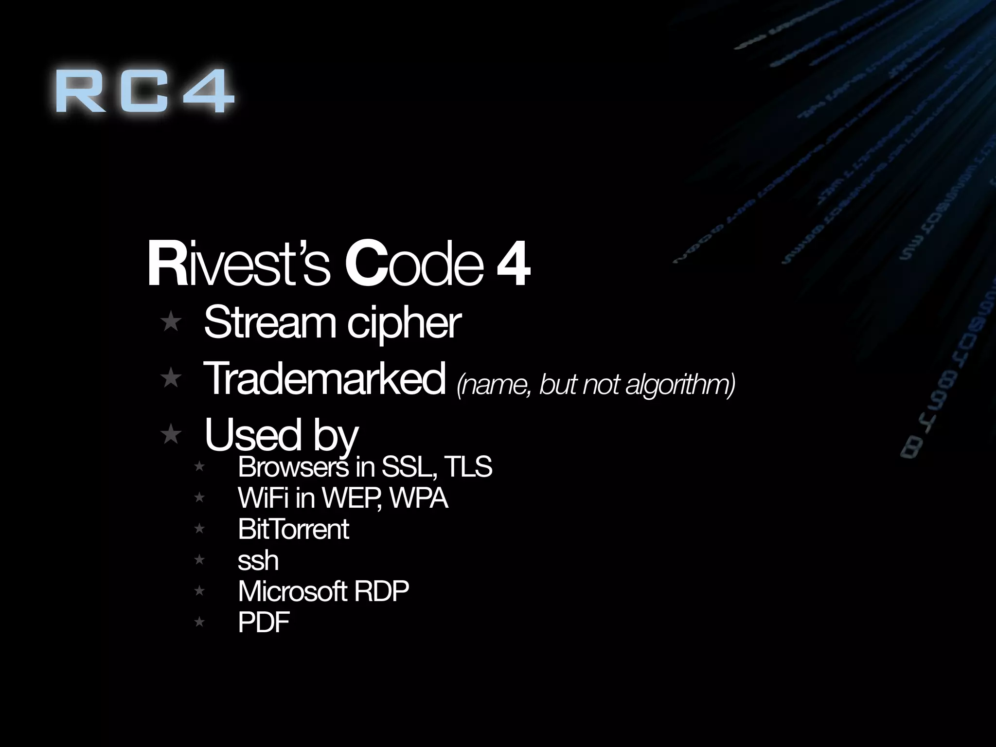 RC4

 Rivest’s Code 4
   Stream cipher
   Trademarked (name, but not algorithm)
   Used by
     Browsers in SSL, TLS
     WiFi in WEP WPA
                ,
     BitTorrent
     ssh
     Microsoft RDP
     PDF
 
