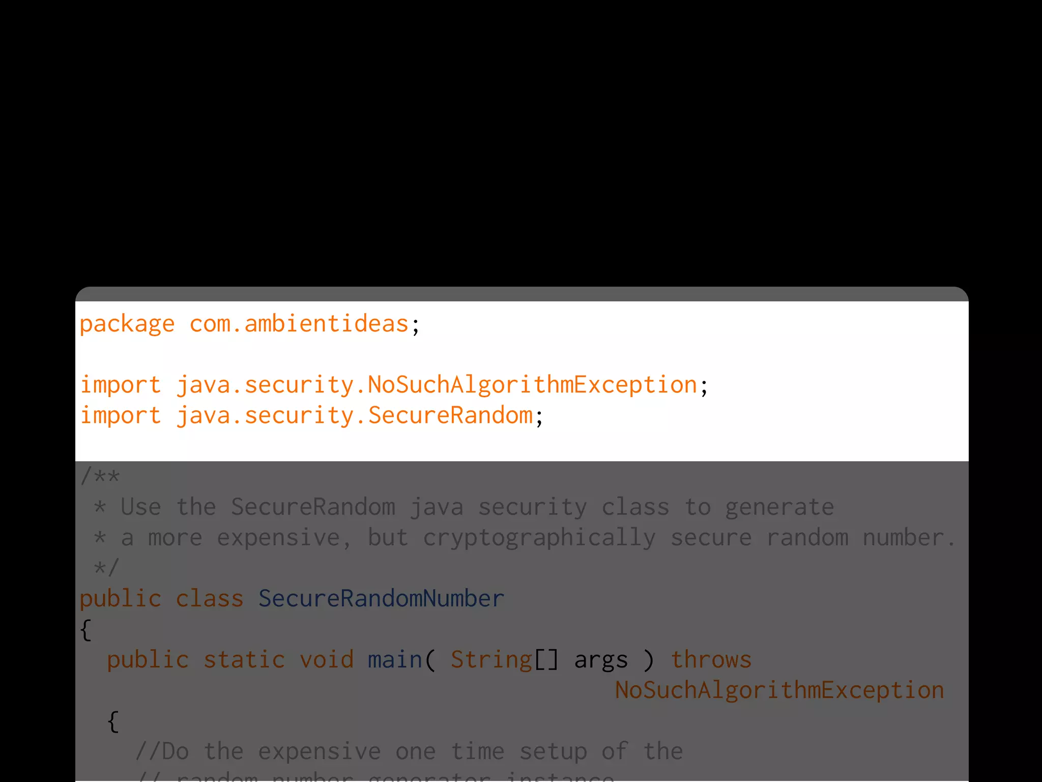 package com.ambientideas;

import java.security.NoSuchAlgorithmException;
import java.security.SecureRandom;

/**
  * Use the SecureRandom java security class to generate
  * a more expensive, but cryptographically secure random number.
  */
public class SecureRandomNumber
{
   public static void main( String[] args ) throws
                                        NoSuchAlgorithmException
   {
     //Do the expensive one time setup of the
 