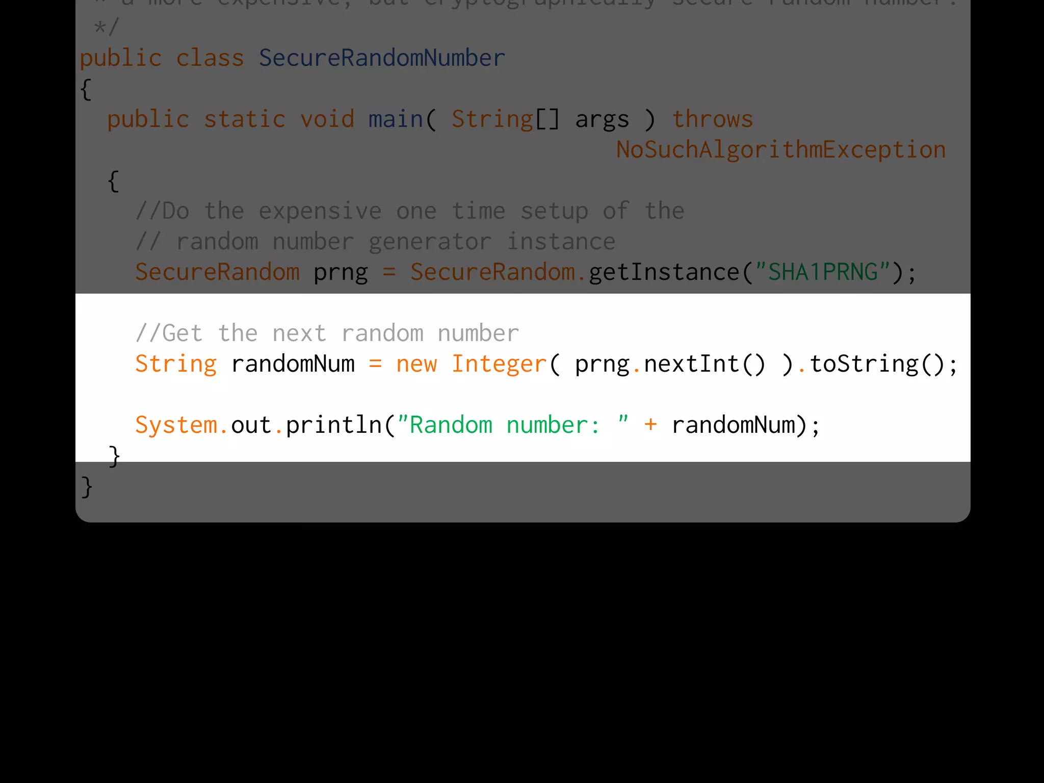 * a more expensive, but cryptographically secure random number.
  */
public class SecureRandomNumber
{
   public static void main( String[] args ) throws
                                         NoSuchAlgorithmException
   {
     //Do the expensive one time setup of the
     // random number generator instance
     SecureRandom prng = SecureRandom.getInstance("SHA1PRNG");

        //Get the next random number
        String randomNum = new Integer( prng.nextInt() ).toString();

        System.out.println("Random number: " + randomNum);
    }
}
 