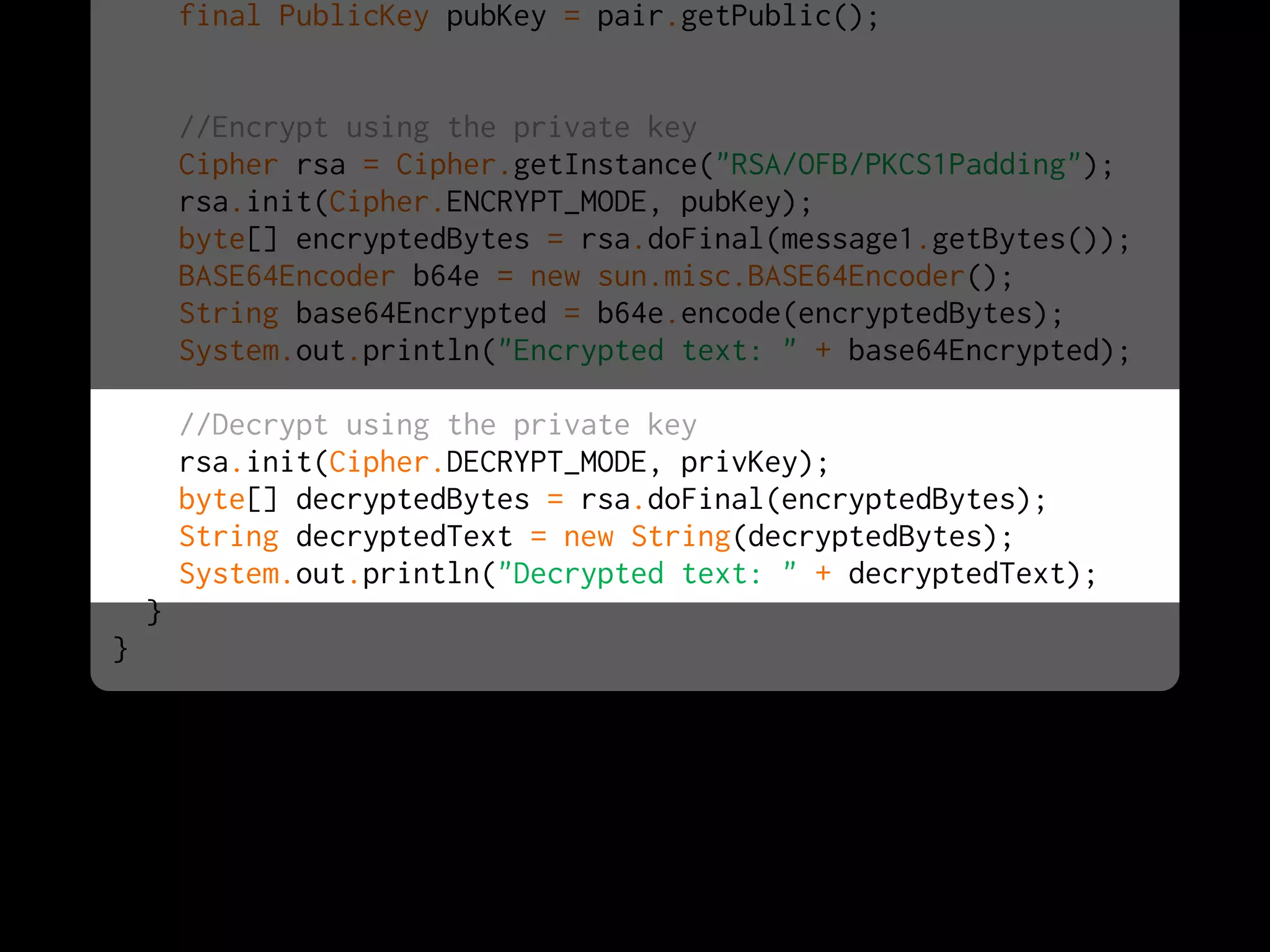 final PublicKey pubKey = pair.getPublic();


        //Encrypt using the private key
        Cipher rsa = Cipher.getInstance("RSA/OFB/PKCS1Padding");
        rsa.init(Cipher.ENCRYPT_MODE, pubKey);
        byte[] encryptedBytes = rsa.doFinal(message1.getBytes());
        BASE64Encoder b64e = new sun.misc.BASE64Encoder();
        String base64Encrypted = b64e.encode(encryptedBytes);
        System.out.println("Encrypted text: " + base64Encrypted);

        //Decrypt using the private key
        rsa.init(Cipher.DECRYPT_MODE, privKey);
        byte[] decryptedBytes = rsa.doFinal(encryptedBytes);
        String decryptedText = new String(decryptedBytes);
        System.out.println("Decrypted text: " + decryptedText);
    }
}
 