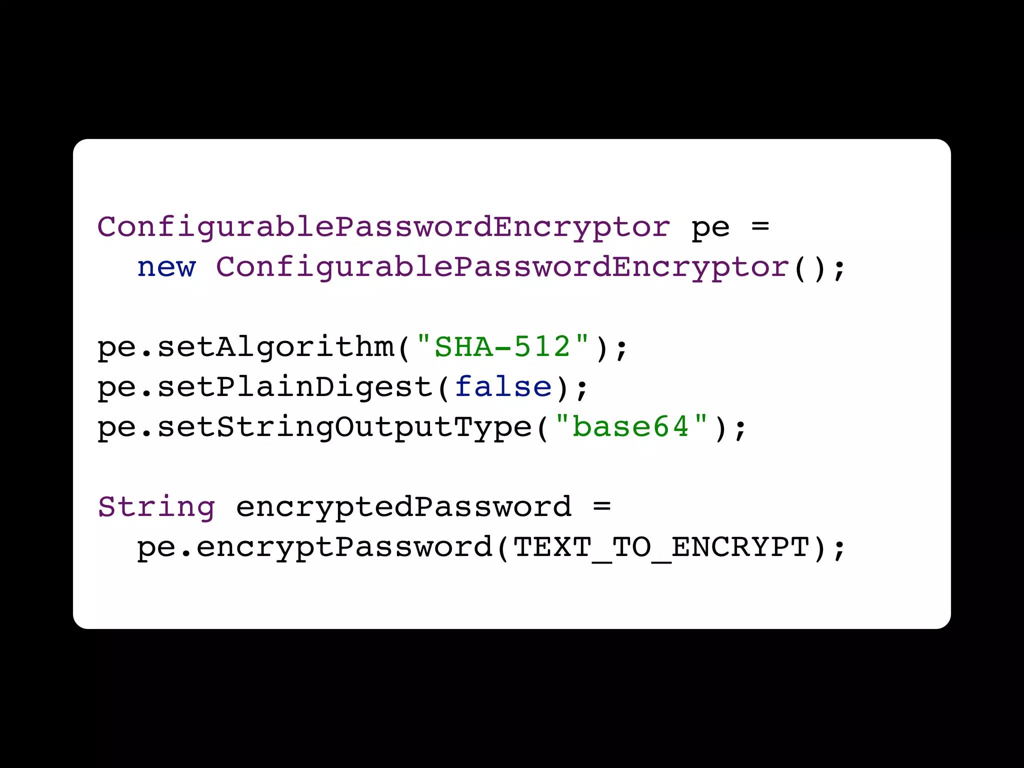 ConfigurablePasswordEncryptor pe =
  new ConfigurablePasswordEncryptor();

pe.setAlgorithm("SHA-512");
pe.setPlainDigest(false);
pe.setStringOutputType("base64");

String encryptedPassword =
  pe.encryptPassword(TEXT_TO_ENCRYPT);
 