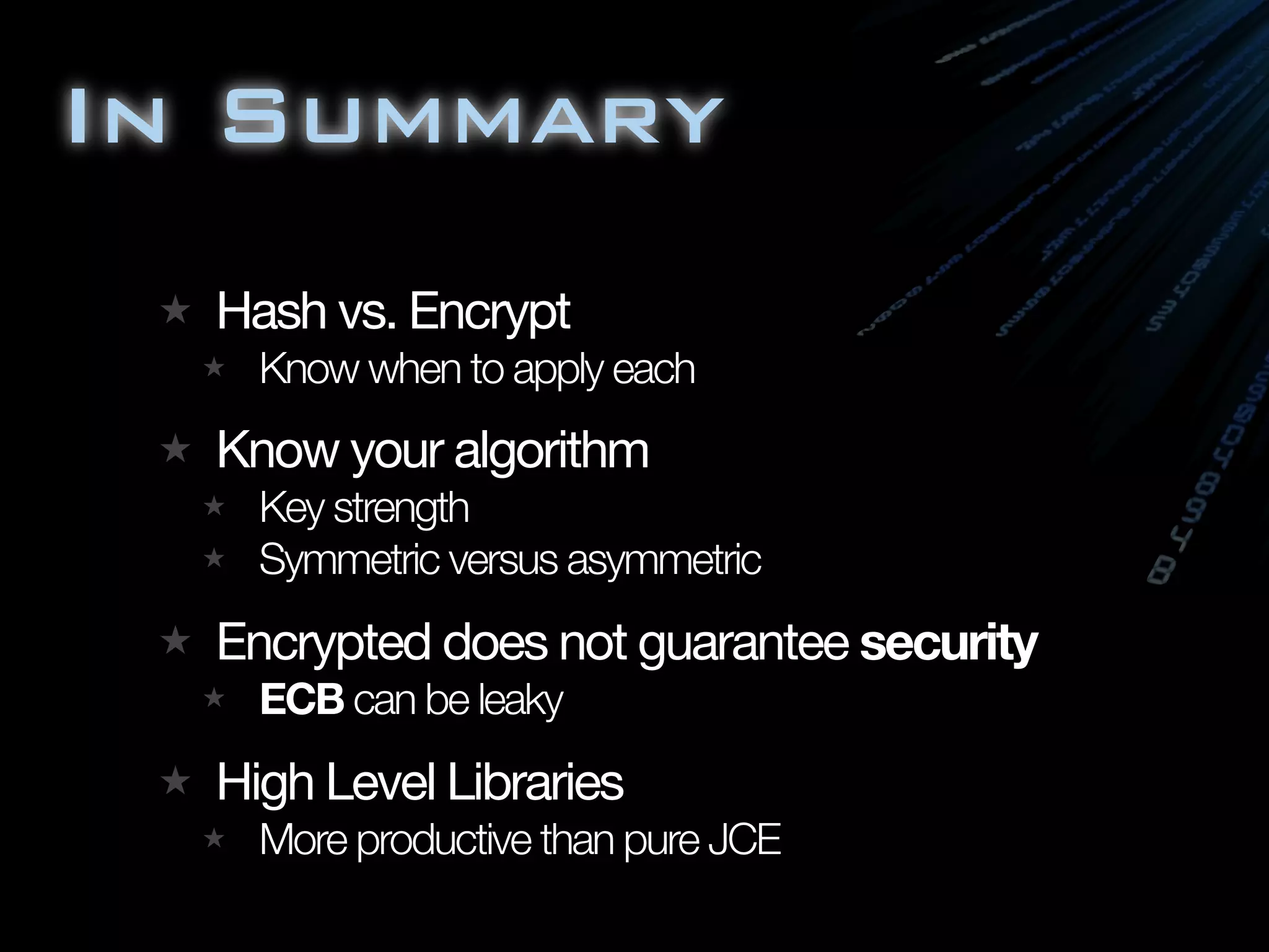 In Summary
  Hash vs. Encrypt
    Know when to apply each
  Know your algorithm
    Key strength
    Symmetric versus asymmetric
  Encrypted does not guarantee security
    ECB can be leaky
  High Level Libraries
    More productive than pure JCE
 