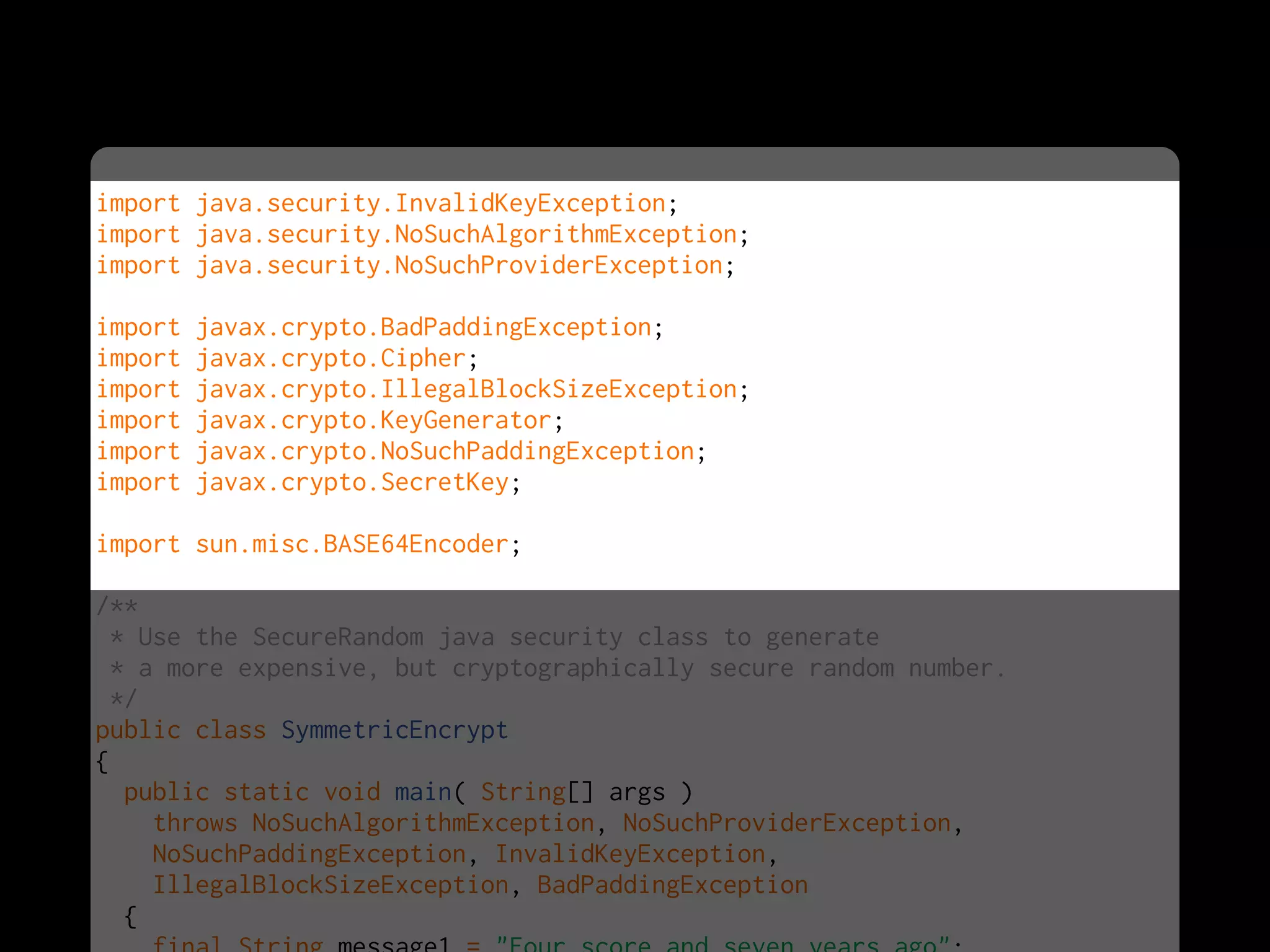 import java.security.InvalidKeyException;
import java.security.NoSuchAlgorithmException;
import java.security.NoSuchProviderException;
import javax.crypto.BadPaddingException;
import javax.crypto.Cipher;
import javax.crypto.IllegalBlockSizeException;
import javax.crypto.KeyGenerator;
import javax.crypto.NoSuchPaddingException;
import javax.crypto.SecretKey;
import sun.misc.BASE64Encoder;
/**
* Use the SecureRandom java security class to generate
* a more expensive, but cryptographically secure random number.
*/
public class SymmetricEncrypt
{
public static void main( String[] args )
throws NoSuchAlgorithmException, NoSuchProviderException,
NoSuchPaddingException, InvalidKeyException,
IllegalBlockSizeException, BadPaddingException
{
 