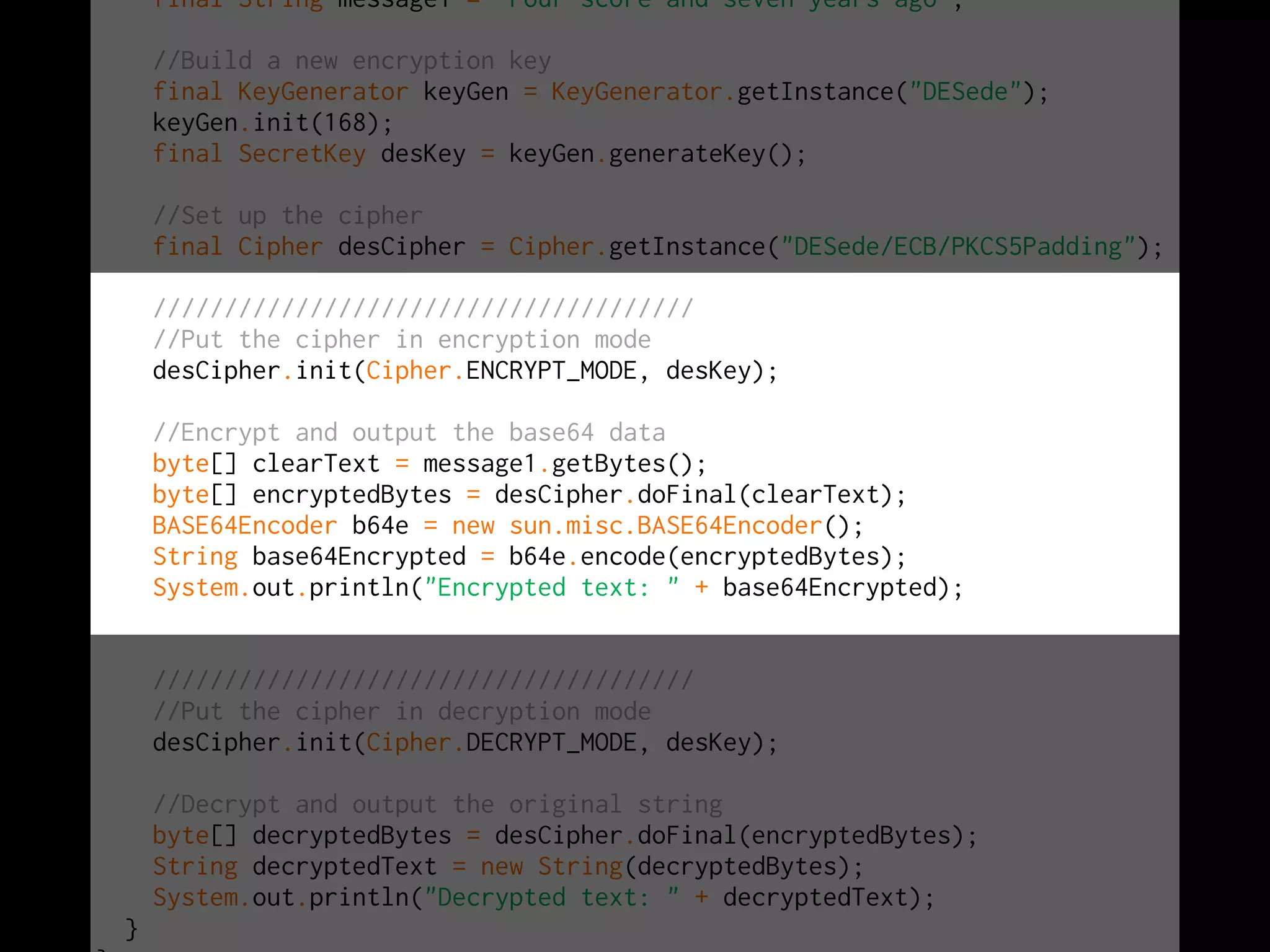 final String message1 = "Four score and seven years ago";
//Build a new encryption key
final KeyGenerator keyGen = KeyGenerator.getInstance("DESede");
keyGen.init(168);
final SecretKey desKey = keyGen.generateKey();
//Set up the cipher
final Cipher desCipher = Cipher.getInstance("DESede/ECB/PKCS5Padding");
//////////////////////////////////////
//Put the cipher in encryption mode
desCipher.init(Cipher.ENCRYPT_MODE, desKey);
//Encrypt and output the base64 data
byte[] clearText = message1.getBytes();
byte[] encryptedBytes = desCipher.doFinal(clearText);
BASE64Encoder b64e = new sun.misc.BASE64Encoder();
String base64Encrypted = b64e.encode(encryptedBytes);
System.out.println("Encrypted text: " + base64Encrypted);
//////////////////////////////////////
//Put the cipher in decryption mode
desCipher.init(Cipher.DECRYPT_MODE, desKey);
//Decrypt and output the original string
byte[] decryptedBytes = desCipher.doFinal(encryptedBytes);
String decryptedText = new String(decryptedBytes);
System.out.println("Decrypted text: " + decryptedText);
}
 