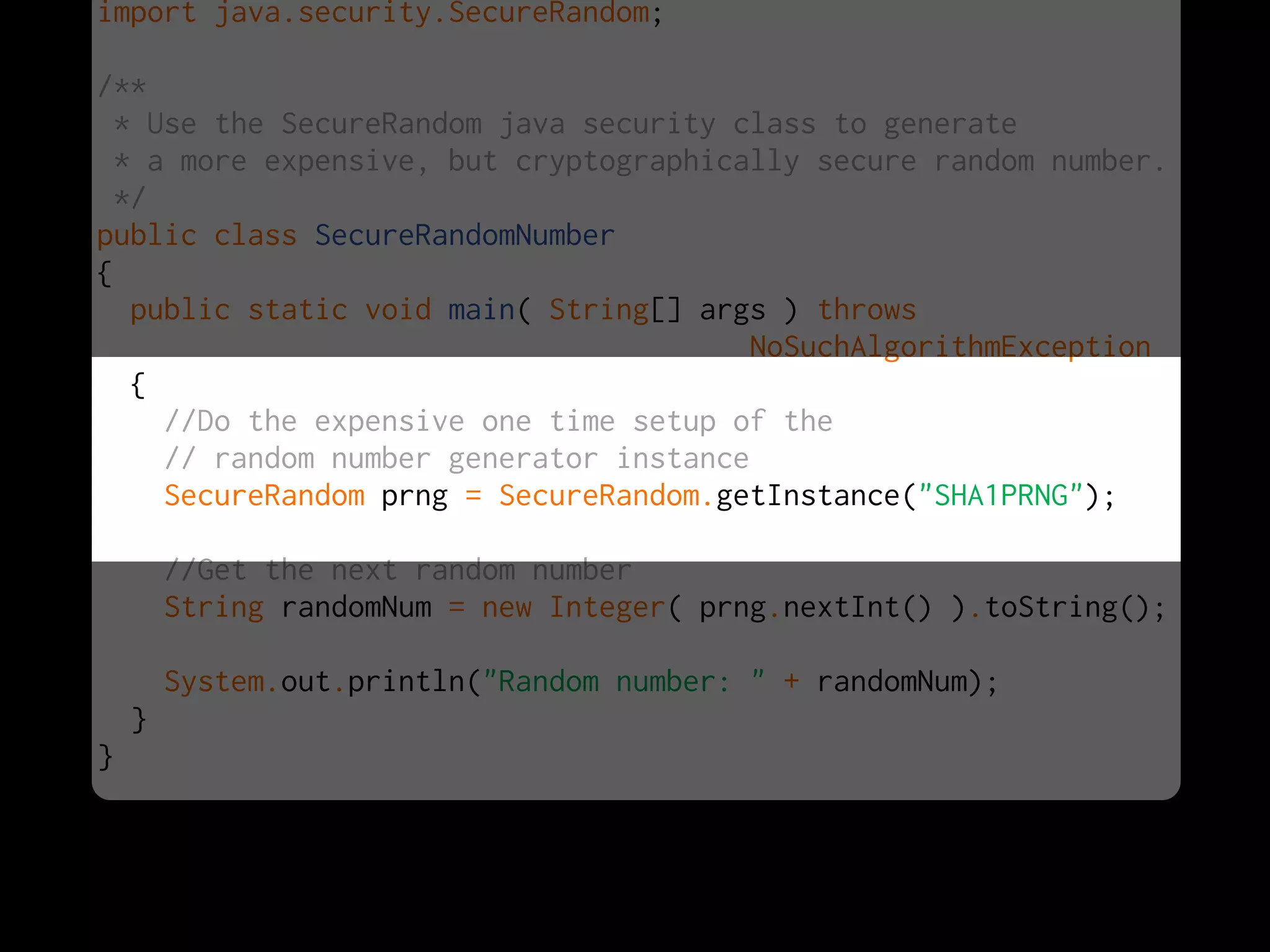 import java.security.SecureRandom;
/**
* Use the SecureRandom java security class to generate
* a more expensive, but cryptographically secure random number.
*/
public class SecureRandomNumber
{
public static void main( String[] args ) throws
NoSuchAlgorithmException
{
//Do the expensive one time setup of the
// random number generator instance
SecureRandom prng = SecureRandom.getInstance("SHA1PRNG");
//Get the next random number
String randomNum = new Integer( prng.nextInt() ).toString();
System.out.println("Random number: " + randomNum);
}
}
 
