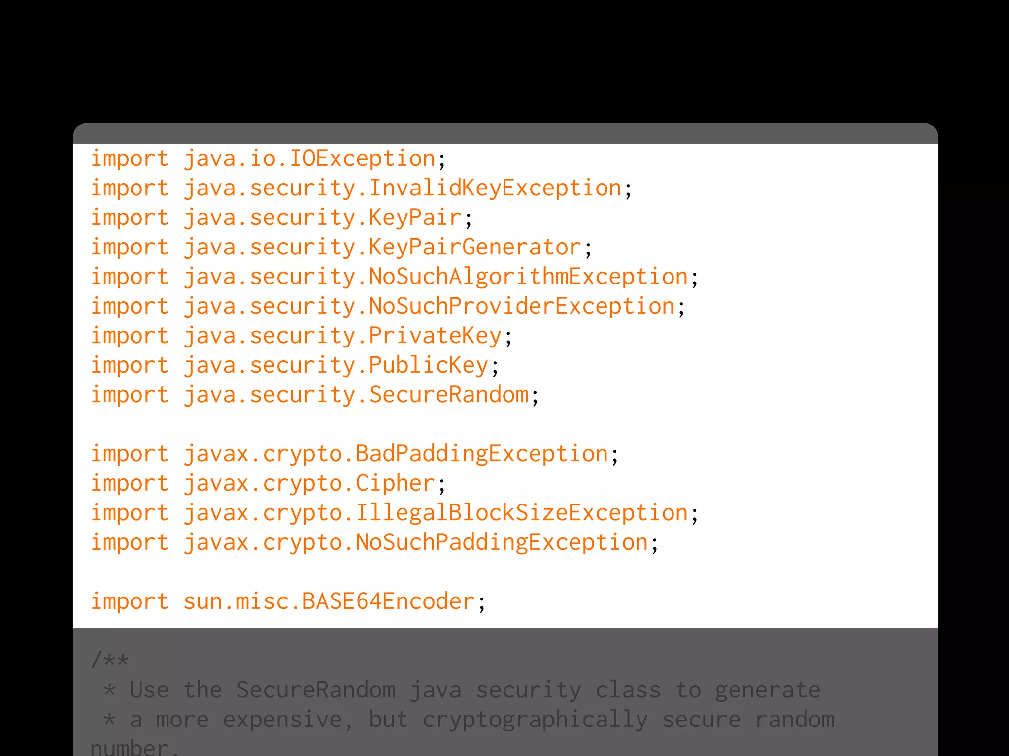 import java.io.IOException;
import java.security.InvalidKeyException;
import java.security.KeyPair;
import java.security.KeyPairGenerator;
import java.security.NoSuchAlgorithmException;
import java.security.NoSuchProviderException;
import java.security.PrivateKey;
import java.security.PublicKey;
import java.security.SecureRandom;
import javax.crypto.BadPaddingException;
import javax.crypto.Cipher;
import javax.crypto.IllegalBlockSizeException;
import javax.crypto.NoSuchPaddingException;
import sun.misc.BASE64Encoder;
/**
* Use the SecureRandom java security class to generate
* a more expensive, but cryptographically secure random
 