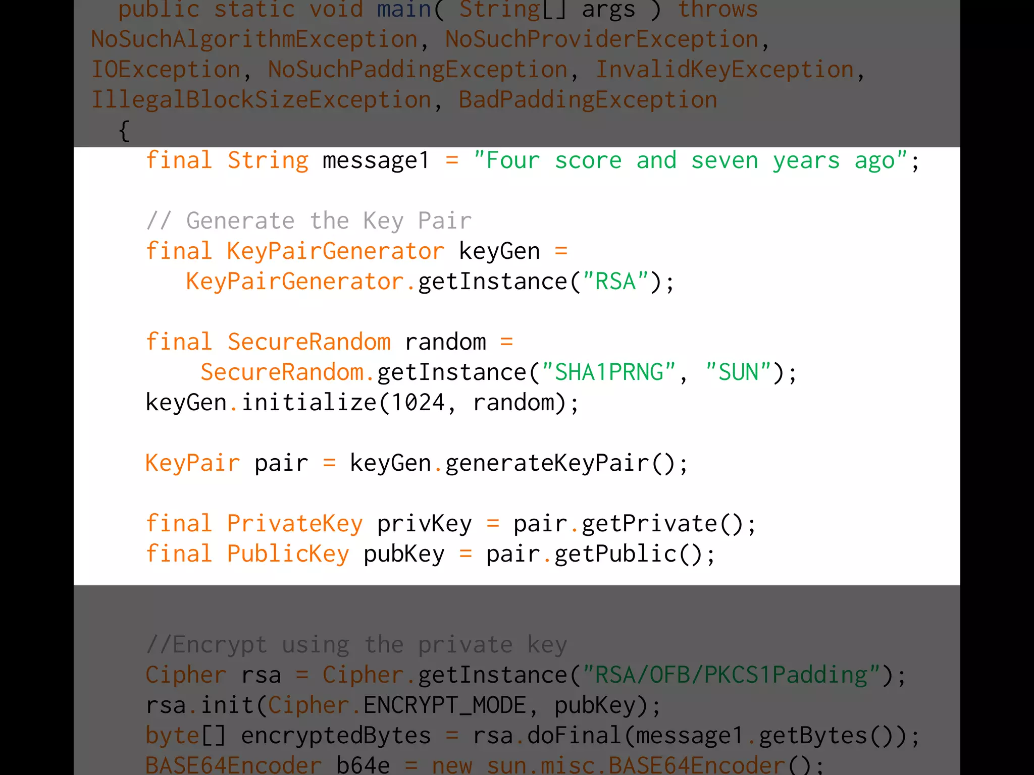 public static void main( String[] args ) throws
NoSuchAlgorithmException, NoSuchProviderException,
IOException, NoSuchPaddingException, InvalidKeyException,
IllegalBlockSizeException, BadPaddingException
{
final String message1 = "Four score and seven years ago";
// Generate the Key Pair
final KeyPairGenerator keyGen =
KeyPairGenerator.getInstance("RSA");
final SecureRandom random =
SecureRandom.getInstance("SHA1PRNG", "SUN");
keyGen.initialize(1024, random);
KeyPair pair = keyGen.generateKeyPair();
final PrivateKey privKey = pair.getPrivate();
final PublicKey pubKey = pair.getPublic();
//Encrypt using the private key
Cipher rsa = Cipher.getInstance("RSA/OFB/PKCS1Padding");
rsa.init(Cipher.ENCRYPT_MODE, pubKey);
byte[] encryptedBytes = rsa.doFinal(message1.getBytes());
BASE64Encoder b64e = new sun.misc.BASE64Encoder();
 