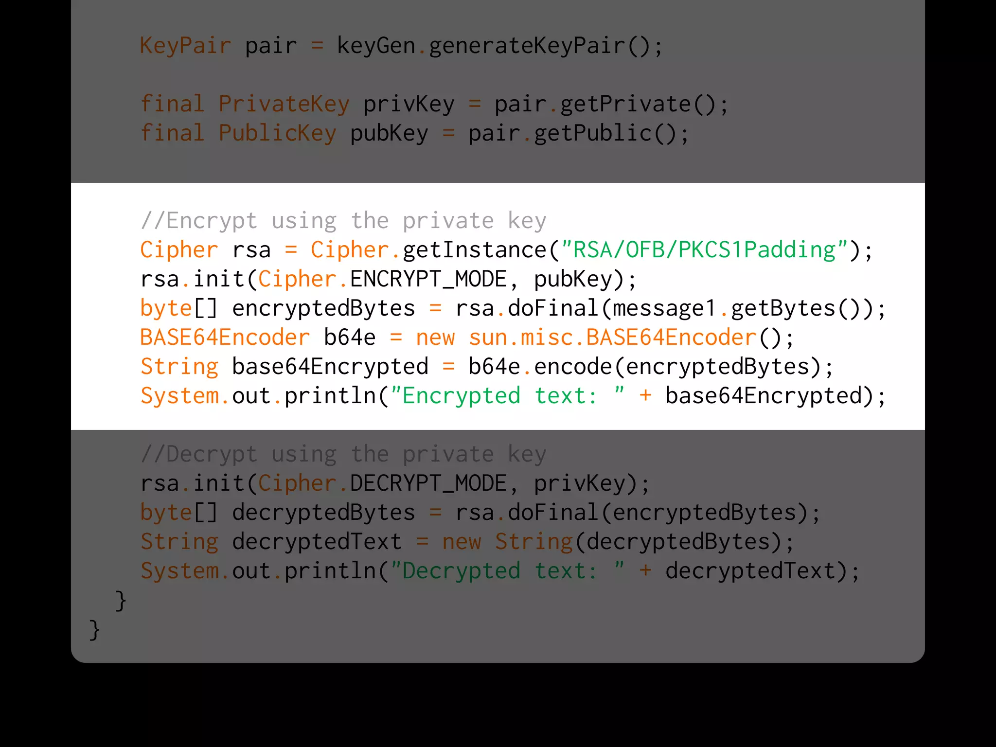KeyPair pair = keyGen.generateKeyPair();
final PrivateKey privKey = pair.getPrivate();
final PublicKey pubKey = pair.getPublic();
//Encrypt using the private key
Cipher rsa = Cipher.getInstance("RSA/OFB/PKCS1Padding");
rsa.init(Cipher.ENCRYPT_MODE, pubKey);
byte[] encryptedBytes = rsa.doFinal(message1.getBytes());
BASE64Encoder b64e = new sun.misc.BASE64Encoder();
String base64Encrypted = b64e.encode(encryptedBytes);
System.out.println("Encrypted text: " + base64Encrypted);
//Decrypt using the private key
rsa.init(Cipher.DECRYPT_MODE, privKey);
byte[] decryptedBytes = rsa.doFinal(encryptedBytes);
String decryptedText = new String(decryptedBytes);
System.out.println("Decrypted text: " + decryptedText);
}
}
 
