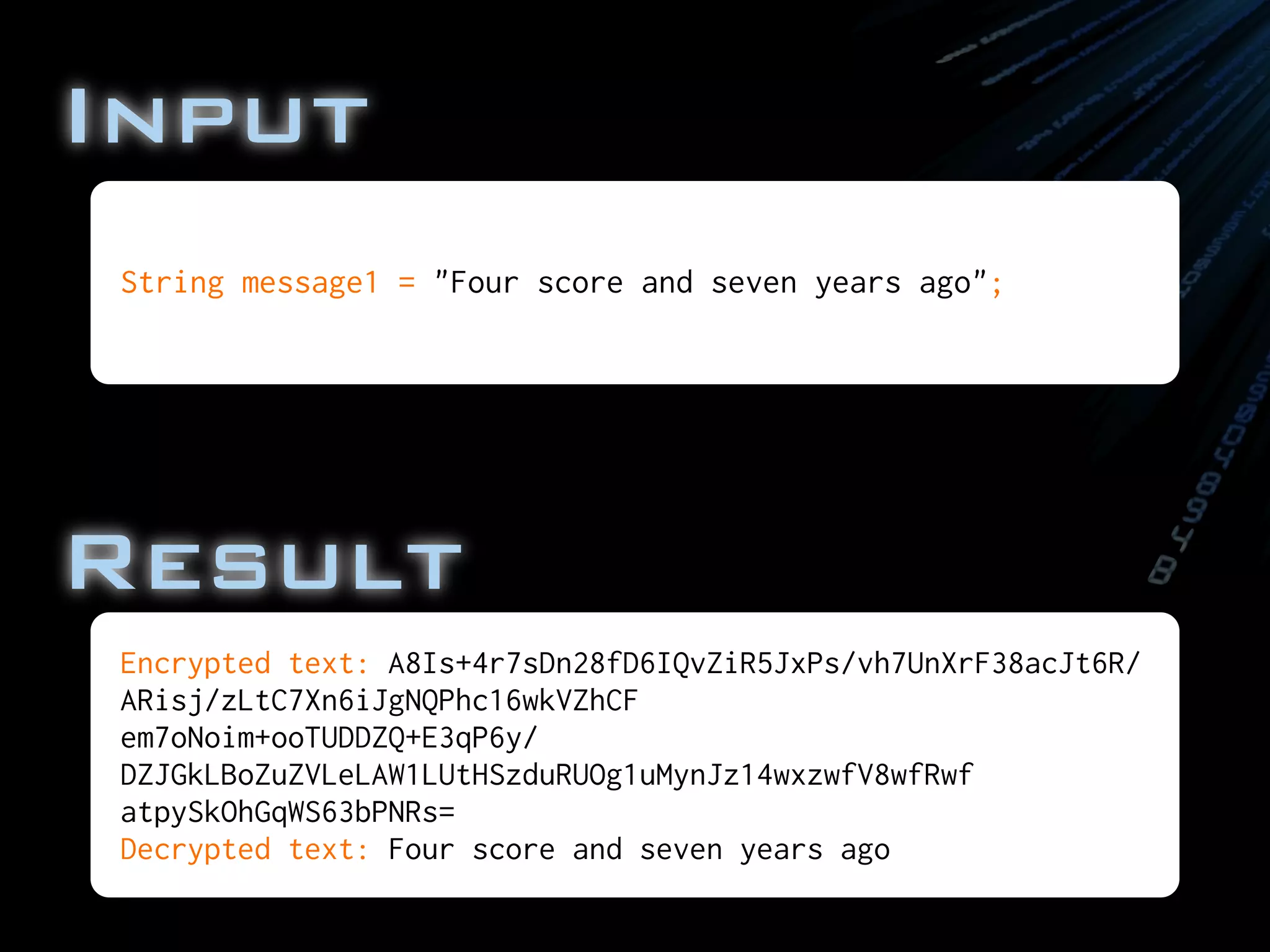 Input
Encrypted text: A8Is+4r7sDn28fD6IQvZiR5JxPs/vh7UnXrF38acJt6R/
ARisj/zLtC7Xn6iJgNQPhc16wkVZhCF
em7oNoim+ooTUDDZQ+E3qP6y/
DZJGkLBoZuZVLeLAW1LUtHSzduRUOg1uMynJz14wxzwfV8wfRwf
atpySkOhGqWS63bPNRs=
Decrypted text: Four score and seven years ago
String message1 = "Four score and seven years ago";
Result
 