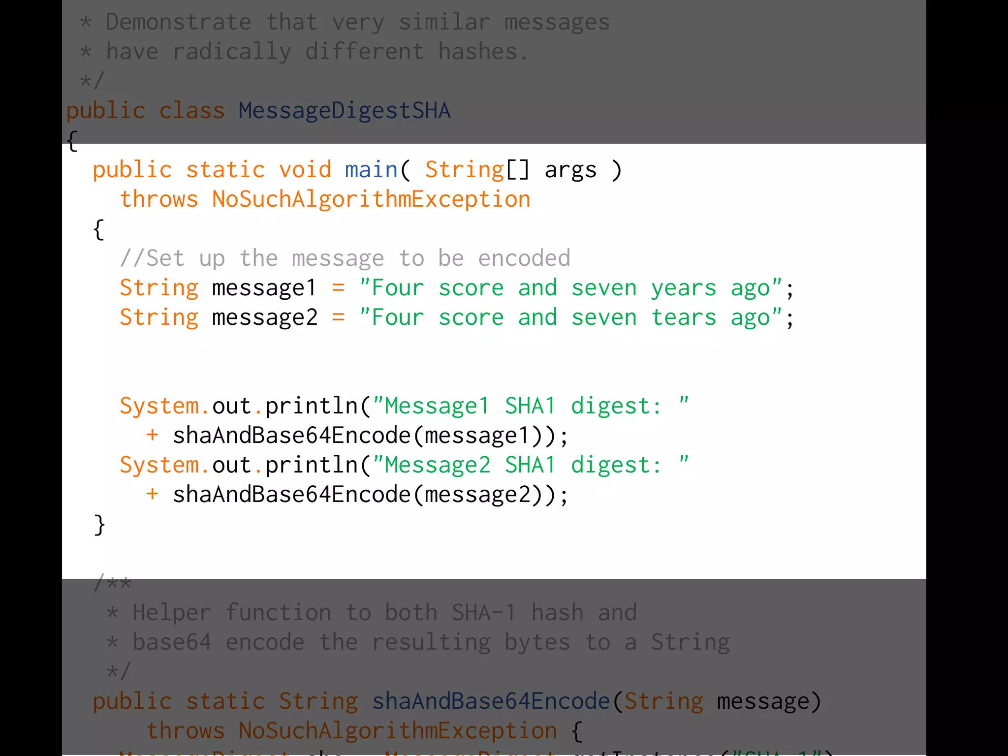 *
* Demonstrate that very similar messages
* have radically different hashes.
*/
public class MessageDigestSHA
{
public static void main( String[] args )
throws NoSuchAlgorithmException
{
//Set up the message to be encoded
String message1 = "Four score and seven years ago";
String message2 = "Four score and seven tears ago";
System.out.println("Message1 SHA1 digest: "
+ shaAndBase64Encode(message1));
System.out.println("Message2 SHA1 digest: "
+ shaAndBase64Encode(message2));
}
/**
* Helper function to both SHA-1 hash and
* base64 encode the resulting bytes to a String
*/
public static String shaAndBase64Encode(String message)
throws NoSuchAlgorithmException {
 