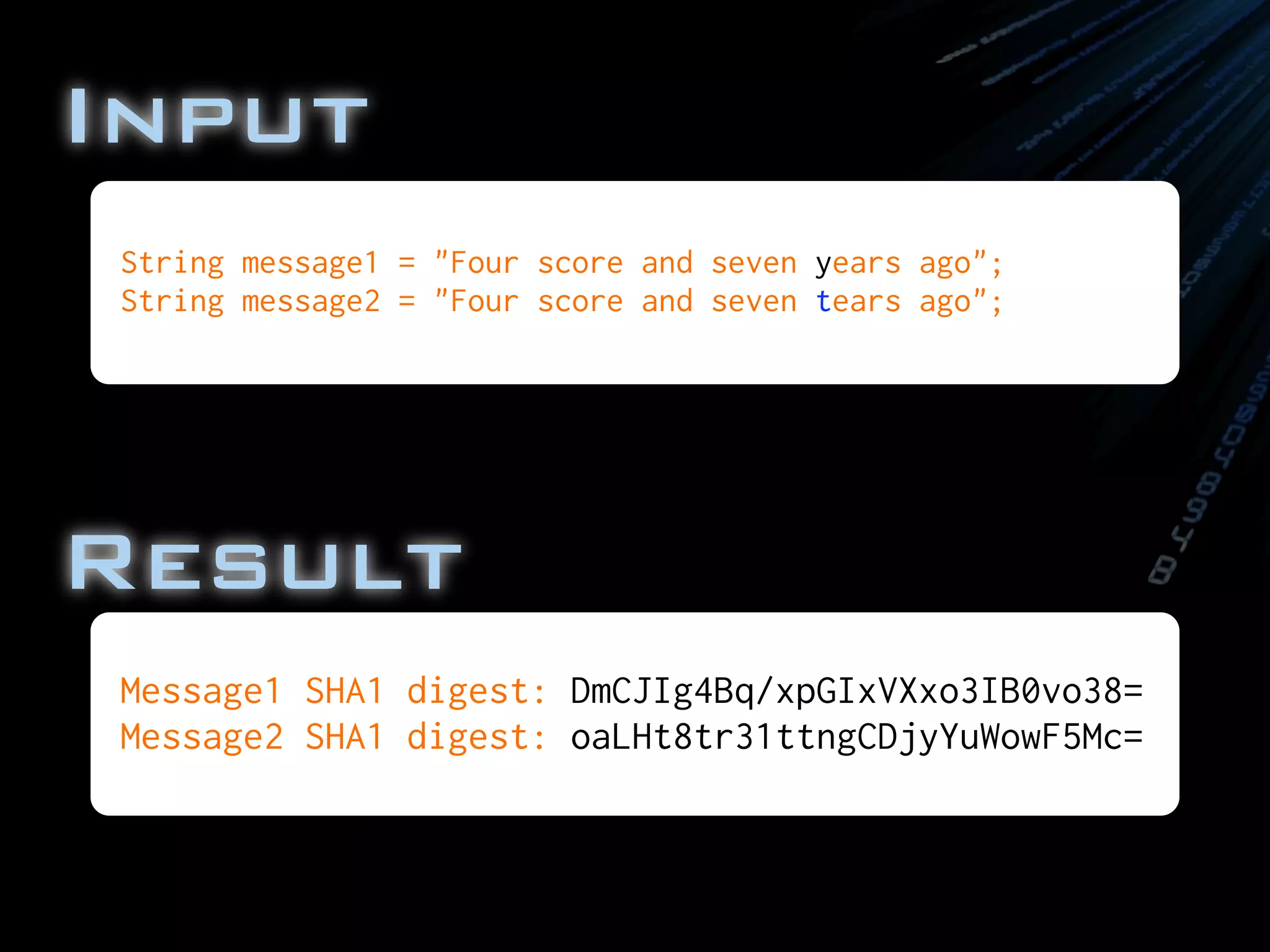 Input
Message1 SHA1 digest: DmCJIg4Bq/xpGIxVXxo3IB0vo38=
Message2 SHA1 digest: oaLHt8tr31ttngCDjyYuWowF5Mc=
String message1 = "Four score and seven years ago";
String message2 = "Four score and seven tears ago";
Result
 