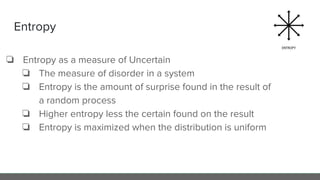 Entropy
❏ Entropy as a measure of Uncertain
❏ The measure of disorder in a system
❏ Entropy is the amount of surprise found in the result of
a random process
❏ Higher entropy less the certain found on the result
❏ Entropy is maximized when the distribution is uniform
 