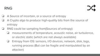 RNG
❏ A Source of incertain, or a source of entropy
❏ A Crypto algo to produce high-quality bits from the source of
entropy
❏ RNG could be sampling from(Sources of entropy):
❏ measurements of temperature, acoustic noise, air turbulence,
or electric static (which are not always available)
❏ Entropy from OS: sensors, I/O devices, network, disk, logs,
running process (But can be fragile and manipulated by an
attacker)
 