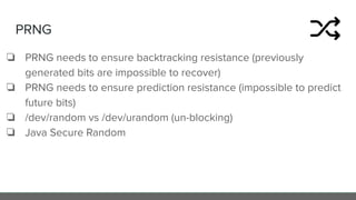 PRNG
❏ PRNG needs to ensure backtracking resistance (previously
generated bits are impossible to recover)
❏ PRNG needs to ensure prediction resistance (impossible to predict
future bits)
❏ /dev/random vs /dev/urandom (un-blocking)
❏ Java Secure Random
 