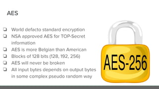 AES
❏ World defacto standard encryption
❏ NSA approved AES for TOP-Secret
information
❏ AES is more Belgian than American
❏ Blocks of 128 bits (128, 192, 256)
❏ AES will never be broken
❏ All input bytes depends on output bytes
in some complex pseudo random way
 