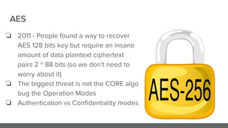 AES
❏ 2011 - People found a way to recover
AES 128 bits key but require an insane
amount of data plaintext ciphertext
pairs 2 ^ 88 bits (so we don't need to
worry about it)
❏ The biggest threat is not the CORE algo
bug the Operation Modes
❏ Authentication vs Conﬁdentiality modes
 
